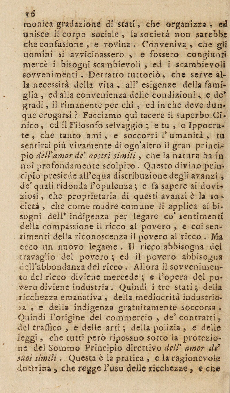 ιό monica gradazione di stati, che organizza , ci unisce il corpo sociale , la società non sarebbe che confusione , e rovina. Conveniva, che gii uomini si avvicinassero , e fossero congiunti mercè i bisogni scambievoli , ed i scambievoli sovvenimenti . Detratto tuttociò, che serve al¬ la necessità della vita , ali’ esigenze delia fami¬ glia , ed alia convenienza delle condizioni, e de* gradi , il rimanente per chi , ed in che deve dun¬ que erogarsi ? Facciamo qui tacere il superbo Ci¬ nico , ed il Filosofo selvaggio ; e tu , o Ippocra- te 5 che tanto ami , e soccorri Γ umanità , tu sentirai più vivamente di ogn’altro il gran princi¬ pio dell'amor de' nostri simili , che la natura ha in noi profondamente scolpito . Questo divino prin* cipio presiede all’equa distribuzionexlegli avanzi , de* quali ridonda l’opulenza ; e fa sapere ai dovi¬ ziosi, che proprietaria di questi avanzi è la so¬ cietà , che come madre comune li applica ai bi¬ sogni deli’ indigenza per legare co* sentimenti della compassione il ricco al povero , e coi sen¬ timenti della riconoscenza il povero al ricco . Ma ceco un nuovo legame . Il ricco abbisogna dei travaglio del povero ; ed il povero abbisogna delfabbondanza del ricco . Allora il sovvenimen- to del ricco diviene mercede ; © l’opera del po¬ vero diviene industria . Quindi i tre stati; della ricchezza emanativa , della mediocrità industrio¬ sa , c della indigenza gratuitamente soccorsa . Quindi l’origine del commercio 9 de’ contratti , del traffico , e delle arti ; della polizia , e delie leggi, che tutti però riposano sotto la protezio¬ ne del Sommo Principio direttivo dell' amor de* suoi simili. Questa è la pratica , e la ragionevole dottrina 9 che regge l’uso delle ricchezze 3 e che