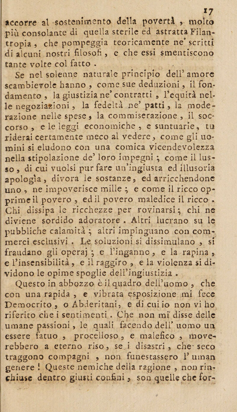 χ7 accorre al sostenimento della povertà , molto più consolante di quella sterile ed astratta Filan¬ tropia , che pompeggia teoricamente ne’ scritti di alcuni nostri filosofi, e che essi smentiscono tante volte col fatto . - Se nel solenne naturale principio dell3 amore scambievole hanno , come sue deduzioni, il fon- damento , la giustizia ne’ contratti * Tequità nel¬ le negoziazioni 5 la fedeltà ne3 patti, la mode¬ razione nelle spese 5 la commiserazione, il soe* corso , e le leggi economiche , e suntuarie, tu riderai certamente meco ai vedere, come gli uo¬ mini si eludono con una comica vicendevolezza nella stipoiazione de3 loro impegni ; come il lus¬ so , di cui vuoisi pur fare un’ingiusta ed illusoria apologia, divora le sostanze, ed arricchendone uno , ne impoverisce mille ; e come il ricco op¬ prime il povero , ed il povero maledice il ricco . Chi dissipa le ricchezze per rovinarsi; chi ne diviene sordido adoratore . Altri lucrano su le pubbliche calamità ; altri impinguano con com¬ merci esclusivi . Le soluzioni si dissimulano , si fraudano gli operaj ; e Pinganno, e la rapina , e Pinsensibilità , e il raggiro, e la violenza si di¬ vidono le opime spoglie delPingiustizia . Questo in abbozzo è il quadro dell’uomo , che con una rapida , e vibrata esposizione mi fece Democrito , o Abderitani, e di cui io non vi ho riferito che i sentimenti . Che non mi' disse delle limane passioni , le quali facendo dell’ uomo un essere fatuo , procelloso , e malefico , move¬ rebbero a eterno riso, se i disastri, che’seco traggono compagni , non funestassero P uman genere ! Queste nemiche delia ragione , non rin¬ chiuse dentro giusti confini, son quelle che for-