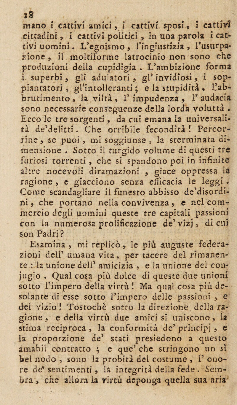 cittadini, i cattivi politici , in una parola i cat¬ tivi uomini. L’egoismo , ringiustizia , l’usurpa¬ zione , il moltiforme latrocinio non sono che produzioni della cupidigia . L’ambizione forma 1 superbi, gli adulatori , gl5 invidiosi, i sop¬ piantatoti , gFintolleranti ; e la stupidità , Fab- brutimento , la viltà , F impudenza , F audacia sono necessarie conseguenze della lorda voluttà . Ecco le tre sorgenti, da cui emana la universali¬ tà derelitti. Che orribile fecondità ! Percor¬ rine, se puoi, mi soggiunse 3 la sterminata di¬ mensione . Sotto il turgido volume di questi tre furiosi torrenti, che si spandono poi in infinite altre nocevoli diramazioni , giace oppressa la ragione , e giacciono senza efficacia le leggi . Come scandagliare il funesto abbisso de’disordi- ni, che portano nella convivenza , e nel com¬ mercio degli uomini queste tre capitali passioni con la numerosa prolificazione de’ vizj, di cui son Padri ? Esamina , mi replicò, le più auguste federa¬ zioni dell’ umana vita, per tacere del rimanen¬ te : la unione deli’ amicizia , e la unione del con¬ iugio . Qual cosa più dolce di queste due unioni sotto l’impero della virtù ! Ma qual cosa più de¬ solante di esse sotto l’impero delle passioni , e dei vizio ! Tostochè sotto la direzione della ra¬ gione , e della virtù due amici si uniscono, la stima reciproca , la conformità de’ principi , e la proporzione de’ stati presiedono a questo amabil contratto ; e que’ che stringono un sì bel nodo , sono la probità dei costume s F ono¬ re de* sentimenti , là integrità della fede . Sem¬ bra , che allora la virtù deponga quella sua aria