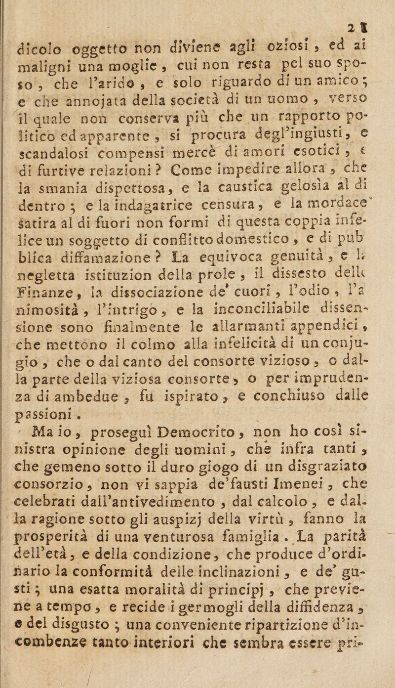 al Nicolo oggetto non diviene agli oziosi , ed ai maligni una moglie , cui non resta pel suo spo¬ so ? che l’arido , e solo riguardo di un amico ^ e che annojata della società di un uomo , verso il quale non conserva più che un rapporto po¬ litico ed apparente 9 si procura degl’ingiusti, e scandalosi compensi mercè di amori esotici , t di furtive relazioni ? Come impedire allora , che la smania dispettosa, e la caustica gelosia aldi dentro ; e la indagatrice censura, e la mordace satira al di fuori non formi di questa coppia infe¬ lice un soggetto di conflitto domestico , e di pub blica diffamazione ? La equivoca gemuta , e h negletta istituzion delia prole , il dissesto delU Finanze, la dissociazione de* cuori , l’odio , i’a nimosità , l’intrigo, e la inconciliabile dissen¬ sione sono finalmente le allarmanti appendici, che mettono il colmo alia infelicità di un coniu¬ gio , che o dal canto del consorte vizioso , o dal¬ la parte della viziosa consorte , o per impruden¬ za di ambedue , fu ispirato, e conchiuso dalle passioni . Maio, proseguì Democrito, non ho così si¬ nistra opinione degli uomini, che infra tanti , che gemeno sotto il duro giogo di un disgraziato consorzio, non vi sappia de’fausti Imenei , che celebrati dall’antivedimento , dal calcolo , e dal¬ la ragione sotto gli auspizj della virtù , fanno la prosperità di una venturosa famiglia . La parità dell’età, e della condizione, che produce d’ordi¬ nario la conformità delle inclinazioni , e de’ gu¬ sti ; una esatta moralità di principi , che previe¬ ne a tempo , e recide i germogli della diffidenza , e del disgusto ; una conveniente ripartizione d’in¬ combenze tanto interiori che sembra essere prh» /