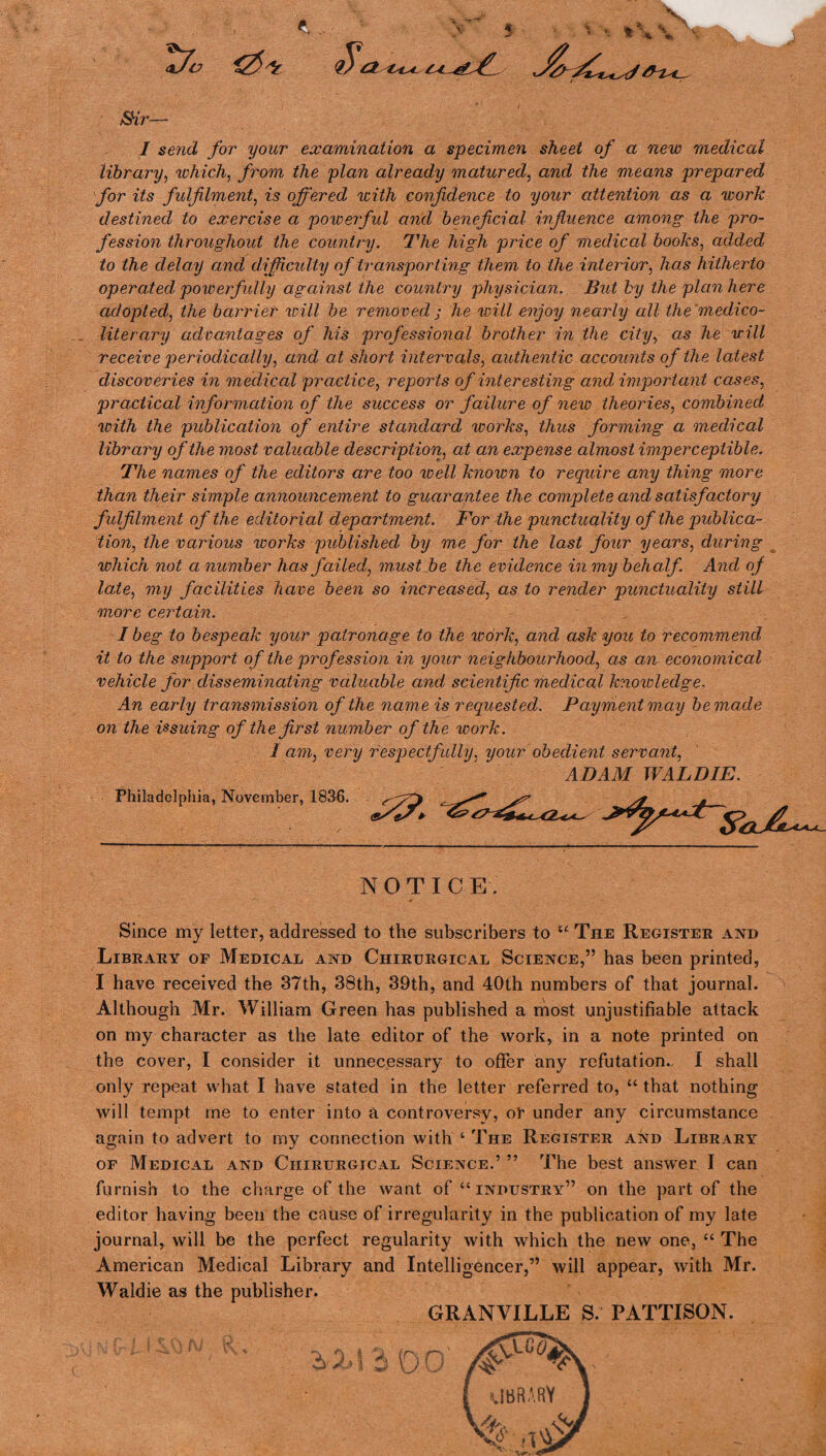 3 8Hr'— I send for your examination a specimen sheet of a new medical library, which, from the plan already matured, and the means prepared for its fulfilment, is offered with confidence to your attention as a work destined to exercise a powerful and beneficial influence among the pro¬ fession throughout the country. The high price of medical books, added to the delay and difficulty of transporting them to the interior, has hitherto operated pow erf idly against the country physician. But by the plan here adoptedI, the barrier will be removed ; he will enjoy nearly all the medico¬ literary advantages of his professional brother in the city, as he will receive periodically, and at short intervals, authentic accounts of the latest discoveries in medical practice, reports of interesting and important cases, practical information of the success or failure of new theories, combined with the publication of entire standard works, thus forming a medical library of the most valuable description, at an expense almost imperceptible. The names'of the editors are too well known to require any thing more than their simple announcement to guarantee the complete and satisfactory fulfilment of the editorial department. For the punctuality of the publica¬ tion, the various works published by me for the last four yearns, during which not a number has failed, must be the evidence in my behalf. And of late, my facilities have been so increased, as to render punctuality still more certain. I beg to bespeak your patronage to the work, and ask you to recommend it to the support of the profession in your neighbourhood, as an economical vehicle for disseminating valuable and scientific medical knowledge, An early transmission of the name is requested. Payment may be made on the issuing of the first number of the work. I am, very respectfully, your obedient servant, ADAM WALD IE. Philadelphia, November, 1836. <sSt3» <rp> / NOTICE. Since my letter, addressed to the subscribers to “ The Register and Library of Medical and Chirurgical Science,” has been printed, I have received the 37th, 38th, 39th, and 40th numbers of that journal. Although Mr. William Green has published a most unjustifiable attack on my character as the late editor of the work, in a note printed on the cover, I consider it unnecessary to offer any refutation. I shall only repeat what I have stated in the letter referred to, “ that nothing will tempt me to enter into a controversy, or under any circumstance again to advert to my connection with ‘ The Register and Library of Medical and Chirurgical Science.’ ” The best answer I can furnish to the charge of the want of “industry” on the part of the editor having been the cause of irregularity in the publication of my late journal, will be the perfect regularity with which the new one, “ The American Medical Library and Intelligencer,” will appear, with Mr. Waldie as the publisher. GRANVILLE S. PATTISON.