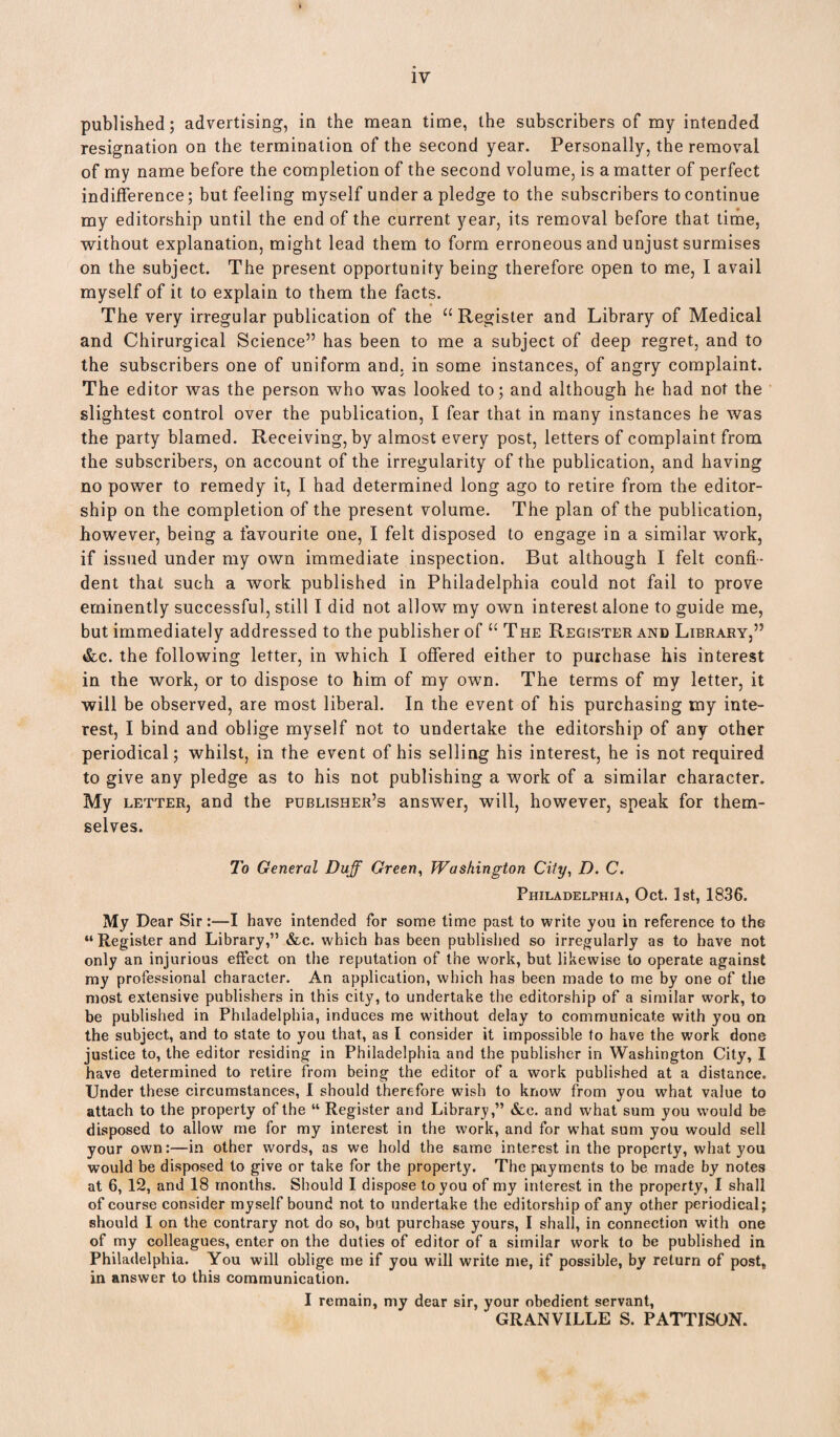 published; advertising, in the mean time, the subscribers of my intended resignation on the termination of the second year. Personally, the removal of my name before the completion of the second volume, is a matter of perfect indifference; but feeling myself under a pledge to the subscribers to continue my editorship until the end of the current year, its removal before that time, without explanation, might lead them to form erroneous and unjust surmises on the subject. The present opportunity being therefore open to me, I avail myself of it to explain to them the facts. The very irregular publication of the “ Register and Library of Medical and Chirurgical Science” has been to me a subject of deep regret, and to the subscribers one of uniform and. in some instances, of angry complaint. The editor was the person who was looked to; and although he had not the slightest control over the publication, I fear that in many instances he was the party blamed. Receiving, by almost every post, letters of complaint from the subscribers, on account of the irregularity of the publication, and having no power to remedy it, I had determined long ago to retire from the editor¬ ship on the completion of the present volume. The plan of the publication, however, being a favourite one, I felt disposed to engage in a similar work, if issued under my own immediate inspection. But although I felt confi¬ dent that such a work published in Philadelphia could not fail to prove eminently successful, still I did not allow my own interest alone to guide me, but immediately addressed to the publisher of “ The Register and Library,” &c. the following letter, in which I offered either to purchase his interest in the work, or to dispose to him of my own. The terms of my letter, it will be observed, are most liberal. In the event of his purchasing my inte¬ rest, I bind and oblige myself not to undertake the editorship of any other periodical; whilst, in the event of his selling his interest, he is not required to give any pledge as to his not publishing a work of a similar character. My letter, and the publisher’s answer, will, however, speak for them¬ selves. To General Duff Green, Washington City, D. C. Philadelphia, Oct. 1st, 1836, My Dear Sir:—I have intended for some time past to write you in reference to the “Register and Library,” &c. which has been published so irregularly as to have not only an injurious effect on the reputation of the work, but likewise to operate against my professional character. An application, which has been made to me by one of the most extensive publishers in this city, to undertake the editorship of a similar work, to be published in Philadelphia, induces me without delay to communicate with you on the subject, and to state to you that, as I consider it impossible to have the work done justice to, the editor residing in Philadelphia and the publisher in Washington City, I have determined to retire from being the editor of a work published at a distance. Under these circumstances, I should therefore wish to know from you what value to attach to the property of the “ Register and Library,” &.e. and what sum you would be disposed to allow me for my interest in the work, and for what sum you would sell your own:—in other words, as we hold the same interest in the property, what you would be disposed to give or take for the property. The payments to be made by notes at 6, 12, and 18 months. Should I dispose to you of my interest in the property, I shall of course consider myself bound not to undertake the editorship of any other periodical; should I on the contrary not do so, but purchase yours, I shall, in connection with one of my colleagues, enter on the duties of editor of a similar work to be published in Philadelphia. You will oblige me if you will write me, if possible, by return of post* in answer to this communication. I remain, my dear sir, your obedient servant, GRANVILLE S. PATTISON.