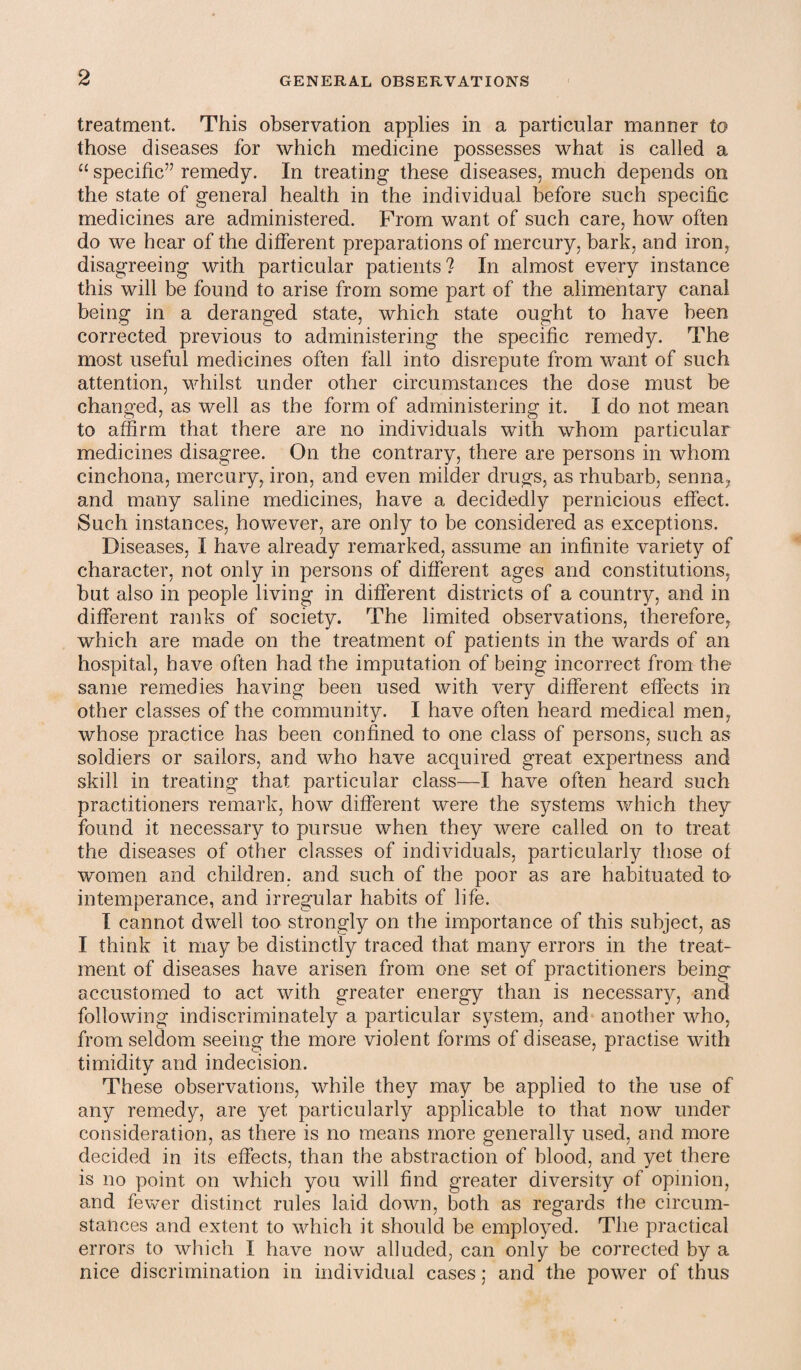 treatment. This observation applies in a particular manner to those diseases for which medicine possesses what is called a “ specific” remedy. In treating these diseases, much depends on the state of general health in the individual before such specific medicines are administered. From want of such care, how often do we hear of the different preparations of mercury, bark, and iron, disagreeing with particular patients ? In almost every instance this will be found to arise from some part of the alimentary canal being in a deranged state, which state ought to have been corrected previous to administering the specific remedy. The most useful medicines often fall into disrepute from want of such attention, whilst under other circumstances the dose must be changed, as well as the form of administering it. I do not mean to affirm that there are no individuals with whom particular medicines disagree. On the contrary, there are persons in whom cinchona, mercury, iron, and even milder drugs, as rhubarb, senna, and many saline medicines, have a decidedly pernicious effect. Such instances, however, are only to be considered as exceptions. Diseases, I have already remarked, assume an infinite variety of character, not only in persons of different ages and constitutions, but also in people living in different districts of a country, and in different ranks of society. The limited observations, therefore, which are made on the treatment of patients in the wards of an hospital, have often had the imputation of being incorrect from the same remedies having been used with very different effects in other classes of the community. I have often heard medical men, whose practice has been confined to one class of persons, such as soldiers or sailors, and who have acquired great expertness and skill in treating that particular class—I have often heard such practitioners remark, how different were the systems which they found it necessary to pursue when they were called on to treat the diseases of other classes of individuals, particularly those of women and children, and such of the poor as are habituated to intemperance, and irregular habits of life. I cannot dwell too strongly on the importance of this subject, as I think it may be distinctly traced that many errors in the treat¬ ment of diseases have arisen from one set of practitioners being accustomed to act with greater energy than is necessary, and following indiscriminately a particular system, and another who, from seldom seeing the more violent forms of disease, practise with timidity and indecision. These observations, while they may be applied to the use of any remedy, are yet particularly applicable to that now under consideration, as there is no means more generally used, and more decided in its effects, than the abstraction of blood, and yet there is no point on which you will find greater diversity of opinion, and fewer distinct rules laid down, both as regards the circum¬ stances and extent to which it should be employed. The practical errors to which I have now alluded, can only be corrected by a nice discrimination in individual cases; and the power of thus