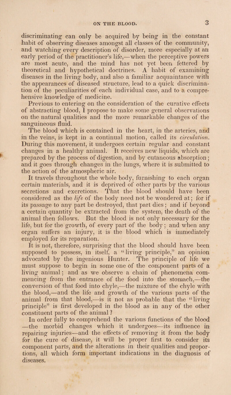 discriminating can only be acquired by being in the constant habit of observing diseases amongst all classes of the community, and watching every description of disorder, more especially at an early period of the practitioner’s life,—when the perceptive powers are most acute, and the mind has not yet been fettered by theoretical and hypothetical doctrines. A habit of examining diseases in the living body, and also a familiar acquaintance with the appearances of diseased structure, lead to a quick discrimina¬ tion of the peculiarities of each individual case, and to a compre¬ hensive knowledge of medicine. Previous to entering on the consideration of the curative effects of abstracting blood, I propose to make some general observations on the natural qualities and the more remarkable changes of the sanguineous fluid. The blood which is contained in the heart, in the arteries, and in the veins, is kept in a continual motion, called its circulation. During this movement, it undergoes certain regular and constant changes in a healthy animal. It receives new liquids, which are prepared by the process of digestion, and by cutaneous absorption; and it goes through changes in the lungs, where it is submitted to the action of the atmospheric air. It travels throughout the whole body, furnishing to each organ certain materials, and it is deprived of other parts by the various secretions and excretions. That the blood should have been considered as the life of the body need not be wondered at; for if its passage to any part be destroyed, that part dies: and if beyond a certain quantity be extracted from the system, the death of the animal then follows. But the blood is not only necessary for the life, but for the growth, of every part of the body ; and when any organ suffers an injury, it is the blood which is immediately employed for its reparation. It is not, therefore, surprising that the blood should have been supposed to possess, in itself, a “ living principle,” an opinion advocated by the ingenious Hunter. The principle of life we must suppose to begin in some one of the component parts of a living animal; and as we observe a chain of phenomena com¬ mencing from the entrance of the food into the stomach,—the conversion of that food into chyle,—the mixture of the chyle with the blood,—and the life and growth of the various parts of the animal from that blood,—is it not as probable that the “living principle” is first developed in the blood as in any of the other constituent parts of the animal? In order fully to comprehend the various functions of the blood -—the morbid changes which it undergoes—its influence in repairing injuries—and the effects of removing it from the body for the cure of disease, it will be proper first to consider its component parts, and the alterations in their qualities and propor¬ tions, all which form important indications in the diagnosis of diseases.