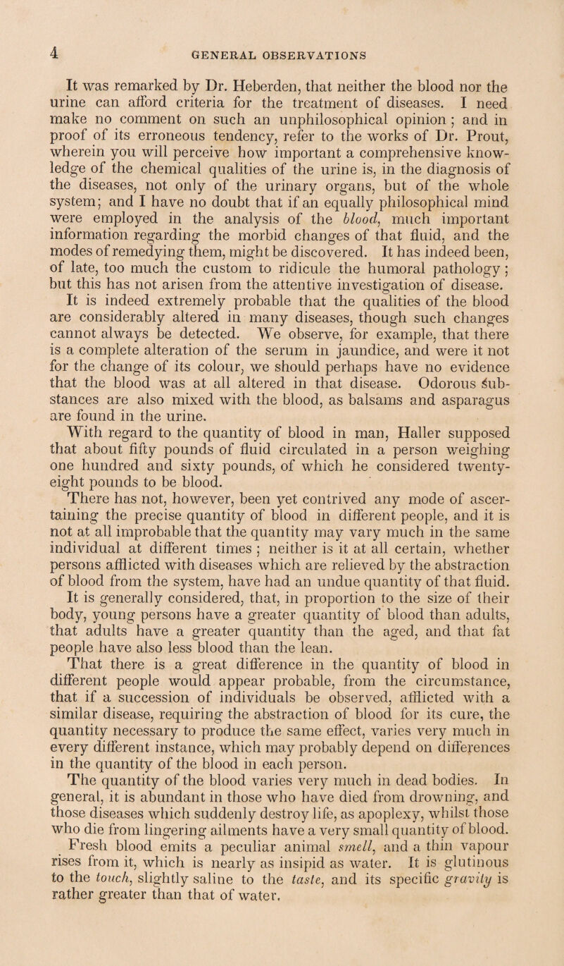It was remarked by Dr. Heberden, that neither the blood nor the urine can afford criteria for the treatment of diseases. I need make no comment on such an unphilosophical opinion ; and in proof of its erroneous tendency, refer to the works of Dr. Prout, wherein you will perceive how important a comprehensive know¬ ledge of the chemical qualities of the urine is, in the diagnosis of the diseases, not only of the urinary organs, but of the whole system; and I have no doubt that if an equally philosophical mind were employed in the analysis of the blood, much important information regarding the morbid changes of that fluid, and the modes of remedying them, might be discovered. It has indeed been, of late, too much the custom to ridicule the humoral pathology ; but this has not arisen from the attentive investigation of disease. It is indeed extremely probable that the qualities of the blood are considerably altered in many diseases, though such changes cannot always be detected. We observe, for example, that there is a complete alteration of the serum in jaundice, and were it not for the change of its colour, we should perhaps have no evidence that the blood was at all altered in that disease. Odorous Sub¬ stances are also mixed with the blood, as balsams and asparagus are found in the urine. With regard to the quantity of blood in man, Haller supposed that about fifty pounds of fluid circulated in a person weighing one hundred and sixty pounds, of which he considered twenty- eight pounds to be blood. There has not, however, been yet contrived any mode of ascer¬ taining the precise quantity of blood in different people, and it is not at all improbable that the quantity may vary much in the same individual at different times ; neither is it at all certain, whether persons afflicted with diseases which are relieved by the abstraction of blood from the system, have had an undue quantity of that fluid. It is generally considered, that, in proportion to the size of their body, young persons have a greater quantity of blood than adults, that adults have a greater quantity than the aged, and that fat people have also less blood than the lean. That there is a great difference in the quantity of blood in different people would appear probable, from the circumstance, that if a succession of individuals be observed, afflicted with a similar disease, requiring the abstraction of blood for its cure, the quantity necessary to produce the same effect, varies very much in every different instance, which may probably depend on differences in the quantity of the blood in each person. The quantity of the blood varies very much in dead bodies. In general, it is abundant in those who have died from drowning, and those diseases which suddenly destroy life, as apoplexy, whilst those who die from lingering ailments have a very small quantity of blood. Fresh blood emits a peculiar animal smell, and a thin vapour rises from it, which is nearly as insipid as water. It is glutinous to the touch, slightly saline to the taste, and its specific gravity is rather greater than that of water.