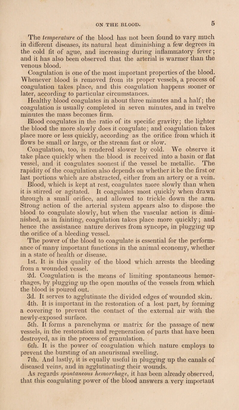 The temperature of the blood has not been found to vary much in different diseases, its natural heat diminishing a few degrees in the cold fit of ague, and increasing during inflammatory fever; and it has also been observed that the arterial is warmer than the venous blood. Coagulation is one of the most important properties of the blood. Whenever blood is removed from its proper vessels, a process of coagulation takes place, and this coagulation happens sooner or later, according to particular circumstances. Healthy blood coagulates in about three minutes and a half; the coagulation is usually completed in seven minutes, and in twelve minutes the mass becomes firm. Blood coagulates in the ratio of its specific gravity; the lighter the blood the more slowly does it coagulate; and coagulation takes place more or less quickly, according as the orifice from which it flows be small or large, or the stream fast or slow. Coagulation, too, is rendered slower by cold. We observe it take place quickly when the blood is received into a basin or flat vessel, and it coagulates soonest if the vessel be metallic. The rapidity of the coagulation also depends on whether it be the first or last portions which are abstracted, either from an artery or a vein. Blood, which is kept at rest, coagulates more slowly than when it is stirred or agitated. It coagulates most quickly when drawn through a small orifice, and allowed to trickle down the arm. Strong action of the arterial system appears also to dispose the blood to coagulate slowly, but when the vascular action is dimi¬ nished, as in fainting, coagulation takes place more quickly; and hence the assistance nature derives from syncope, in plugging up the orifice of a bleeding vessel. The power of the blood to coagulate is essential for the perform¬ ance of many important functions in the animal economy, whether in a state of health or disease. 1st. It is this quality of the blood which arrests the bleeding from a wounded vessel. 2d. Coagulation is the means of limiting spontaneous hemor¬ rhages, by plugging up the open mouths of the vessels from which the blood is poured out. 3d. It serves to agglutinate the divided edges of wounded skin. 4th. It is important in the restoration of a lost part, by forming a covering to prevent the contact of the external air with the newly-exposed surface. 5th. It forms a parenchyma or matrix for the passage of new vessels, in the restoration and regeneration of parts that have been destroyed, as in the process of granulation. 6th. It is the power of coagulation which nature employs to prevent the bursting of an aneurismal swelling. 7th. And lastly, it is equally useful in plugging up the canals of diseased veins, and in agglutinating their wounds. As regards spontaneous hemorrhage, it has been already observed, that this coagulating power of the blood answers a very important