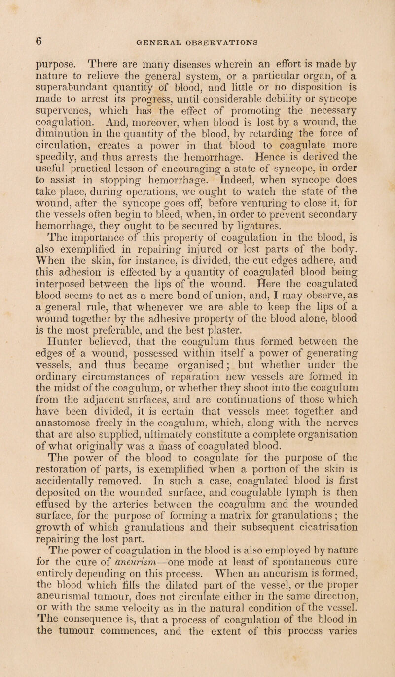 purpose. There are many diseases wherein an effort is made by nature to relieve the general system, or a particular organ, of a superabundant quantity of blood, and little or no disposition is made to arrest its progress, until considerable debility or syncope supervenes, which has the effect of promoting the necessary coagulation. And, moreover, when blood is lost by a wound, the diminution in the quantity of the blood, by retarding the force of circulation, creates a power in that blood to coagulate more speedily, and thus arrests the hemorrhage. Hence is derived the useful practical lesson of encouraging a state of syncope, in order to assist in stopping hemorrhage. Indeed, when syncope does take place, during operations, we ought to watch the state of the wound, after the syncope goes off, before venturing to close it, for the vessels often begin to bleed, when, in order to prevent secondary hemorrhage, they ought to be secured by ligatures. The importance of this property of coagulation in the blood, is also exemplified in repairing injured or lost parts of the body. When the skin, for instance, is divided, the cut edges adhere, and this adhesion is effected by a quantity of coagulated blood being interposed between the lips of the wound. Here the coagulated blood seems to act as a mere bond of union, and, I may observe, as a general rule, that whenever we are able to keep the lips of a wound together by the adhesive property of the blood alone, blood is the most preferable, and the best plaster. Hunter believed, that the coagulum thus formed between the edges of a wound, possessed within itself a power of generating vessels, and thus became organised; but whether under the ordinary circumstances of reparation new vessels are formed in the midst of the coagulum, or whether they shoot into the coagulum from the adjacent surfaces, and are continuations of those which have been divided, it is certain that vessels meet together and anastomose freely in the coagulum, which, along with the nerves that are also supplied, ultimately constitute a complete organisation of what originally was a mass of coagulated blood. The power of the blood to coagulate for the purpose of the restoration of parts, is exemplified when a portion of the skin is accidentally removed. In such a case, coagulated blood is first deposited on the wounded surface, and coagulable lymph is then effused by the arteries between the coagulum and the wounded surface, for the purpose of forming a matrix for granulations ; the growth of which granulations and their subsequent cicatrisation repairing the lost part. The power of coagulation in the blood is also employed by nature for the cure of aneurism—one mode at least of spontaneous cure entirely depending on this process. When an aneurism is formed, the blood which fills the dilated part of the vessel, or the proper aneurismal tumour, does not circulate either in the same direction, or with the same velocity as in the natural condition of the vessel. The consequence is, that a process of coagulation of the blood in the tumour commences, and the extent of this process varies
