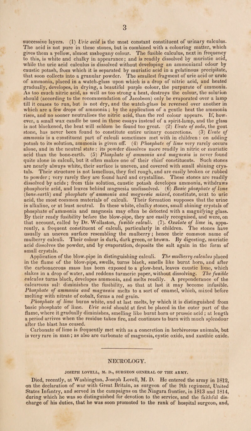 successive layers. (1) Uric acid is the most constant constituent of urinary calculus. The acid is not pure in these stones, but is combined with a colouring matter, which gives them a yellow, almost mahogany colour. The fusible calculus, next in frequency to this, is white and chalky in appearance; and is readily dissolved by muriatic acid, while the uric acid calculus is dissolved without developing an ammoniaeal odour by caustic potash, from which it is separated by muriatic acid in a gelatinous precipitate, that soon collects into a granular powder. The smallest fragment of uric acid or urate of ammonia, placed in a watch-glass upon which is a drop of nitric acid, and heated gradually, developes, in drying, a beautiful purple colour, the purpurate of ammonia. As too much nitric acid, as well as too strong a heat, destroys the colour, the solution should (according to the recommendation of Jacobson) only be evaporated over a lamp till it ceases to run, but is not dry, and the watch-glass be reversed over another in which are a few drops of ammonia; by the application of a gentle heat the ammonia rises, and no sooner neutralises the nitric acid, than the red colour appears. If, how¬ ever, a small wax candle be used in these essays instead of a spirit-lamp, and the glass is not blackened, the heat will seldom be found too great. (2) Urate of soda, the gout stone, has never been found to constitute entire urinary concretions. (3) Urate of ammonia is a constituent part of calculi sometimes met with in children : on adding potash to its solution, ammonia is given off. (4) Phosphate of lime very rarely occurs alone, and in the neutral state : its powder dissolves more readily in nitric or muriatic acid than the bone-earth. (5) Phosphate of ammonia and magnesia is never found quite alone in calculi, but it often makes one of their chief constituents. Such stones are nearly always white, their surface is uneven, and covered with small shining crys¬ tals. Their structure is not lamellous, they feel rough, and are easily broken or rubbed to powder ; very rarely they are found hard and crystalline. These stones are readily dissolved by acids; from this solution, caustic potash developes ammonia, withdraws phosphoric acid, and leaves behind magnesia undissolved. (6) Basic phosphate of lime (ibone-earth) and phosphate of ammonia and magnesia mixed, constitute, next to uric acid, the most common materials of calculi. Their formation supposes that the urine is alkaline, or at least neutral. In these white, chalky stones, small shining crystals of phosphate of ammonia and magnesia may often be detected with a magnifying glass. By their ready fusibility before the blow-pipe, they are easily recognised, and were, on that account, called by Dr. Wollaston, fusible calculi. (7). Oxalate of lime is, appa¬ rently, a frequent constituent of calculi, particularly in children. The stones have usually an uneven surface resembling the mulberry; hence their common name of mulberry calculi. Their colour is dark, dark green, or brown. By digesting, muriatic acid dissolves the powder, and by evaporation, deposits the salt again in the form of small crystals. Application of the blow-pipe in distinguishing calculi. The mulberry calculus placed in the flame of the blow-pipe, swells, turns black, smells like burnt horn, and after the carbonaceous mass has been exposed to a glow-heat, leaves caustic lime, which slakes in a drop of water, and reddens turmeric paper, without dissolving. The fusible calculus turns black, developes ammonia, and melts readily. A preponderance of the calcareous salt diminishes the fusibility, so that at last it may become infusible. Phosphate of ammonia and magnesia melts to a sort of enamel, which, mixed before melting with nitrate of cobalt, forms a red grain. Phosphate of lime burns white, and at last melts, by which it is distinguished from basic phosphate of lime. Uric acid should at first be placed in the outer part of the flame, where it gradually diminishes, smelling like burnt horn or prussic acid ; at length a period arrives when the residue takes fire, and continues to burn with much splendour after the blast has ceased. Carbonate of lime is frequently met with as a concretion in herbivorous animals, but is very rare in man; as also are carbonate of magnesia, cystic oxide, and xanthic oxide. NECROLOGY. JOSEPH LOVELL, M. D., SURGEON GENERAL OF THE ARMY. Died, recently, at Washington, Joseph Lovell, M. D. He entered the army in 1812, on the declaration of war with Great Britain, as surgeon of the 9th regiment, United States Infantry, and served in the campaigns on the Niagara frontier, in 1813 and 1814, during which he was so distinguished for devotion to the service, and the faithful dis¬ charge of his duties, that he was soon promoted to the rank of hospital surgeon, and,
