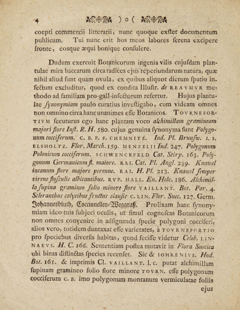 -4 coepti commercii litterarii, nunc quoque exftet documentum publicum. Tui nunc erit hos meos labores ferena excipere Fronte, eosque aequi bonique confulere. Dudum exercuit Botanicorum ingenia vilis cujufdam plan- tulae mira baccarum circa radices ejus reperiundarum natura, quae nihil aliud funt quam ovula, ex quibus aliquot dierum fpatio in, fettum excluditur, quod ex condita Illulir. de reavmvr me¬ thodo ad familiam pro-gall-infe&orum refertur. Hujus plantu- lae fynonymiam paulo curatius invefligabo, cum videam omnes non omnino circa hanc unanimes e fle Botanicos. Tovknefor- t i v m fecuturus ego hanc plantam voco alchimitlam gramineam majori flore Injl. R. H. 580. cujus genuina fynonyma funt Polygo¬ num cocciferum. c. b. p. f. chemnitz. Ind. Pl. Brunfw. 1. s. elsholtz. Flor. March. 159. menzelii Ind. 247. Polygonum Polonicum cocciferum. schwenckfeld Cat. Stirp. 163. Poly¬ gonum Germanicumfl. maiore. rai. Cat. Pl. Angi. 239. Knawel incanum flore majore perenne, rai. H. Pl. 213. Knawel fernper virensJlofculis albicantibus, rvp. hall. En.Helv. 186. Alchimil- ta fupina gramineo folio minore fore vaillant. Bot. Par. 4. Scleranthus calycibus fniftus ctaufis c. lin. Flor. Suec. 127. Germ. Sofyamiesblutl)/ (Eoccioncllciv^cgflva^ Prolixam hanc fynony¬ miam ideo tuis fubjeci oculis, ut fimul cognofcas Botanicorum non omnes conyenire in adflgnanda fpecie polygoni cocciferi, alios vero, totidemduntaxat efle varietates, a tovrnefortio pro fpeciebus diverfis habitas, quod fecifle videtur Celeb. l in¬ na e vs. H. C. 166. Sententiam poltea mutavit in Flora Suecica ubi binas diftin&as fpecies recenfet. Sic & iohrenivs. Hod. Bot. 161. & imprimis Cl. vaillant. 1. c. putat aichimiliam fupinam gramineo folio flore minore tovrn. efle polygonum cocciferum c. b. imo polygonum montanum vermiculatae foliis ejus