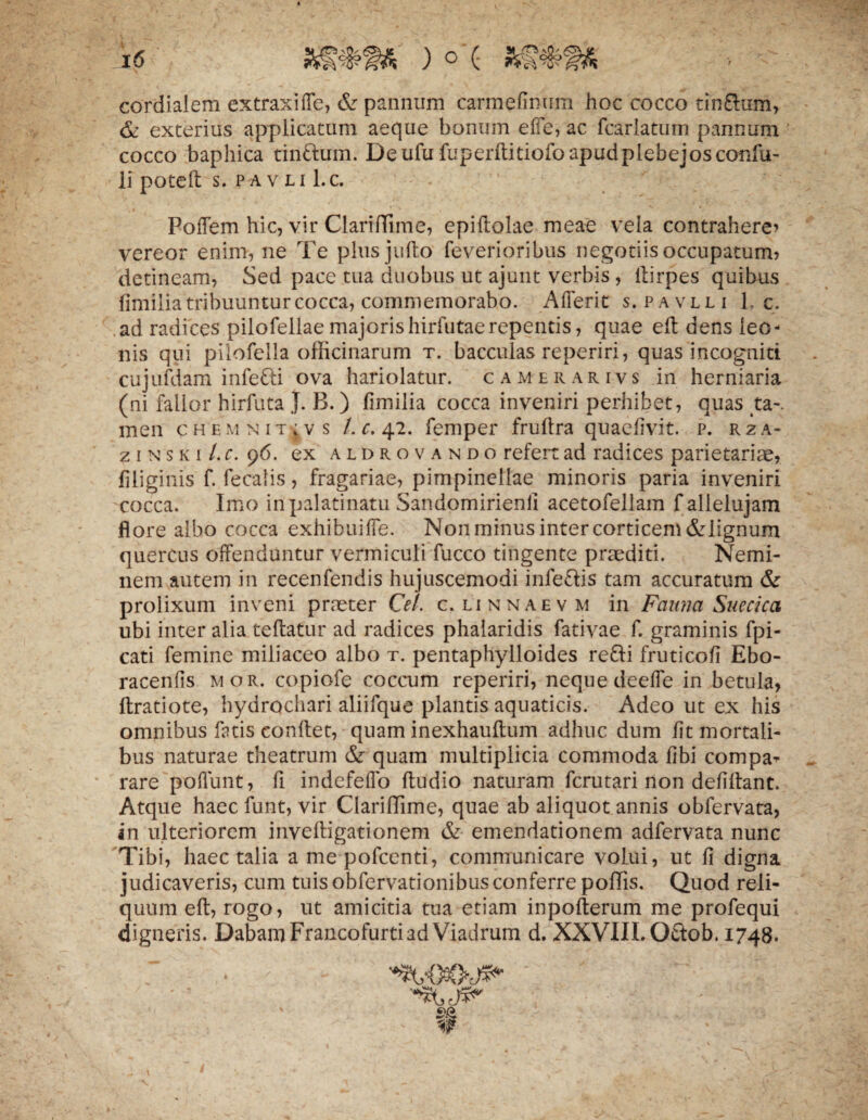 cordialem extraxilfe, & pannum carmefinum hoc cocco tin£him, & exterius applicatum aeque bonum elfe, ac fcarlatum pannum cocco baphica tinftum. Deufufuperftitiofoapudplebejosconfu- lipoteft-s. pav-li Lc. Polfem hic, vir Clari (Time, epiflolae meae vela contrahere* vereor enim, ne Te plus jufto feverioribus negotiis occupatum? detineam, Sed pace tua duobus ut ajunt verbis , llirpes quibus fimilia tribuuntur cocca? commemorabo. Aflerit s. pavlli 1. c. .ad radices pilofellaemajorishirfutaerepentis, quae ed dens leo¬ nis qui pilofella officinarum t. bacculas reperiri, quas incogniti cujufdam infefti ova hariolatur, camerarivs in herniaria (ni fallor hirfuta J. B.) fimilia cocca inveniri perhibet, quas ta-. men chemnitivs Lc. 42. femper fruflra quaefivit. p. rza- ziNSKi/.f. 96. ex aldrovando refert ad radices parietariae, filiginis f. feralis, fragariae, pimpinellae minoris paria inveniri cocca. Imo inpalatinatu Sandomirienfi acetofellam fallelujam flore albo cocca exhibuiife. Non minus inter corticem&lignum quercus offenduntur vermiculi fucco tingente praediti. Nemi¬ nem autem in recenfendis hujuscemodi infe&is tam accuratum & prolixum inveni praeter Cei. c. linnaevm in Fauna Suecica ubi inter alia te flatur ad radices phalaridis fativae f. graminis fpi- cati femine miliaceo albo t. pentaphylloides re&i frutico fi Ebo- racenlis mor. copiofe coccum reperiri, neque deeffe in betula, flratiote, hydrochari aliifque plantis aquaticis. Adeo ut ex his omnibus fatis conflet, quam inexhauftum adhuc dum fit mortali¬ bus naturae theatrum & quam multiplicia commoda fibi compa¬ rare poliunt, fi indefelfo ftudio naturam fcrutari non defiftant. Atque haec funt, vir Clariffime, quae ab aliquot annis obfervata, in ulteriorem invefligationem & emendationem adfervata nunc Tibi, haec talia a mepofccnti, communicare volui, ut fi digna judicaveris, cum tuisobfervationibusconferre poffis. Quod reli¬ quum eft, rogo, ut amicitia tua etiam inpofterum me profequi digneris. Dabam Francofurtiad Viadrum d. XXVIII. Otiob. 1748.