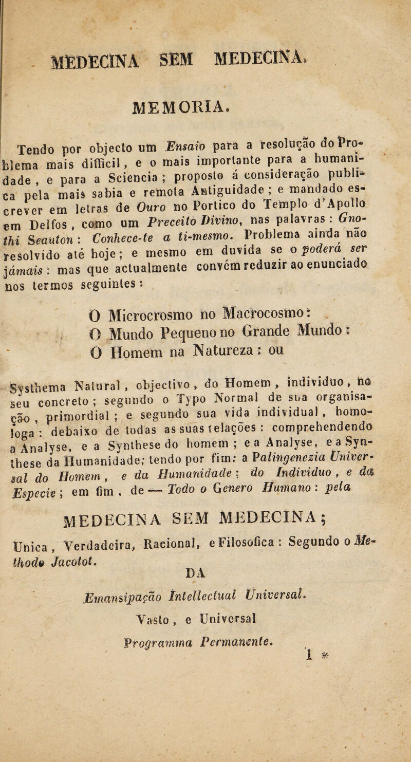 MEDECINA SEM MEDECINA* MEMÓRIA® Tendo por objecto um Ensaio para a resolução do Pro¬ blema mais difficil, e o mais importante para a humani¬ dade , e para a Sciencia ; proposto á consideração publi¬ ca pela mais sabia e remota Antiguidade; e mandado es¬ crever em letras de Ouro no Portico do Templo d’Apollo em Delfos , como um Preceito Divino, nas palavras : Gno- thi Seauton : Conhece-te a ti-mesmo. Problema ainda nao resolvido até hoje; e mesmo em duvida se o poderá ser jámais : mas que actualmente convém reduzir ao enunciado nos termos seguintes: O Microerosmo no Macrocosmo: O Mundo Pequeno no Grande Mundo: O Homem na Natureza : ou gvsthema Natural, objectivo , do Homem, indivíduo, ho seu concreto ; segundo o Typo Normal de sua orgamsa- cão , primordial; e segundo sua vida individual, homo¬ logai debaixo de todas as suas í elações: comprehendendo a Analyse, ea Synthese do homem; eaAnalyse, e a Syn- Ihese da Humanidade; tendo por fim; a Palingenezia Univer¬ sal do Homem, e da Humanidade: do Indivíduo, e da Espccie ; em fim . de — Todo o Genero Humano : pela MEDECINA SEM MEDECINA ; Única, Verdadeira, Racional, e Filosófica: Segundo o Me- ihodo Jacolot. DA Emansipação ínteliectual Universal. Vasto , e Universal Vrogramma Permanente.