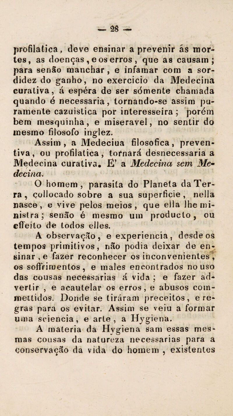 profilática, deve ensinar a prevenir ãs mor¬ tes, as doenças , e os erros , que as causam; para senão manchar, e infamar com a sor¬ didez do ganho, no exercício da Medecina curativa, á espera de ser sómente chamada quando é necessária, tornando-se assim pu¬ ramente cazuistica por interesseira ; porém bem mesquinha, e miserável, no sentir do mesmo filosofo inglez. Assim, a Medeciua filosófica, preven¬ tiva, ou profilática, tornará desnecessária a Medecina curativa. Ê’ a Medecina sem\ Me- decina. O homem, parasita do Planeta da Ter¬ ra , çoliocado sobre a sua superfície , nella nasce, e yive pelos meios, que ella lhe mi¬ nistra; senão é mesmo um produeto , ou eflfeito de todos eiles. A observação, e experiencía, desde os tempos primitivos, não podia deixar de en¬ sinar^ fazer reconhecer os inconvenientes , os soflrimentos , e males encontrados no uso das cousas necessárias á vida ; e fazer ad¬ vertir , e acautelar os erros , e abusos com- mettidos. Donde se tiraram preceitos, e re¬ gras para os evitar. Assim se veiu a formar uma sciencia, e arte, a Hygiena. A matéria da Hvgiena sam essas mes¬ mas cousas da natureza necessárias para a conservação da vida do homem , existentes