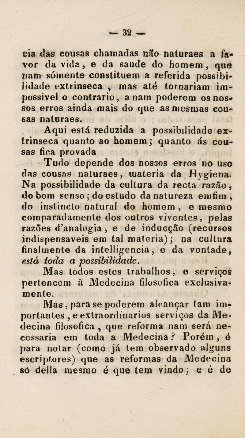 eia das cousas chamadas não naturaes a fa¬ vor da vida, e da saude do homem, que nam sómente constituem a referida possibi- lidade extrínseca , mas ató tornariam im¬ possível o contrario, a nam poderem os nos¬ sos erros ainda mais do que as mesmas cou¬ sas naturaes. Aqui está reduzida a possibilidade ex¬ trínseca quanto ao homem; quanto ás cou¬ sas fica provada. Tudo depende dos nossos erros no uso das cousas naturaes, matéria da Hygiena. Na possibilidade da cultura da recta razão, do bom senso ; do estudo da natureza em fim * do instincto natural do homem , e mesmo comparadamente dos outros viventes, pelas razões d’analogia , e de inducção (recursos indispensáveis em tal matéria); na cultura finalmente da intelügencia, e da vontade, está ioda a possibilidade. Mas todos estes trabalhos, e serviços pertencem à Medecina filosófica exclusiva¬ mente. Mas , para se poderem alcançar tam im¬ portantes , e extraordinários serviços da Me¬ decina filosófica , que reforma nam será ne¬ cessária em toda a Medecina ? Porém , é para notar (como já tem observado alguns escriptores) que as reformas da Medecina só delia mesmo é que tem vindo; e é de