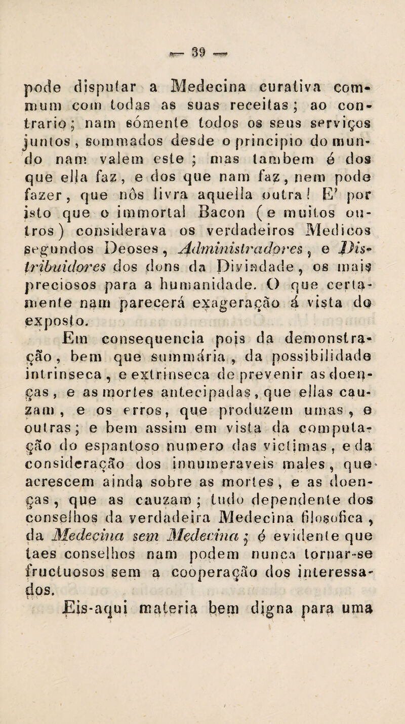 pode disputar a Medeeina curativa com- nium com todas as suas receitas; ao con¬ trario; nam sómente todos os seus serviços juntos, sommados desde o principio do mun¬ do nam valem este ; mas também e dos que ella faz, e dos que nam faz, nem pode fazer, que nos livra aquella outra! E? por isto que o immortai Bacon (e muitos ou¬ tros) considerava os verdadeiros Médicos segundos Deoses, Administradores s e jLhV tribuidores dos duns da Divindade, os mais preciosos para a humanidade. O que certa- mente nam parecerá exageração á vista do exposto. Em consequência pois da demonstra¬ ção, bem que summaria , da possibilidade intrínseca, e extrínseca de prevenir as doen¬ ças , e as mortes antecipadas , que ellas cau- zam , e os erros, que produzem umas, e outras; e bem assim em vista da computa¬ ção do espantoso numero das vieíimas, eda consideração dos innumeraveis males, que* acrescem ainda sobre as mortes , e as doen¬ ças , que as cauzam ; tudo dependente dos conselhos da verdadeira Medeeina filosófica , da Medeeina sem Medeeina j ó evident e que taes conselhos nam podem nunca tornar-se fruetuosos sem a cooperação dos interessa¬ dos. Eis-aqui matéria bem digna para uma