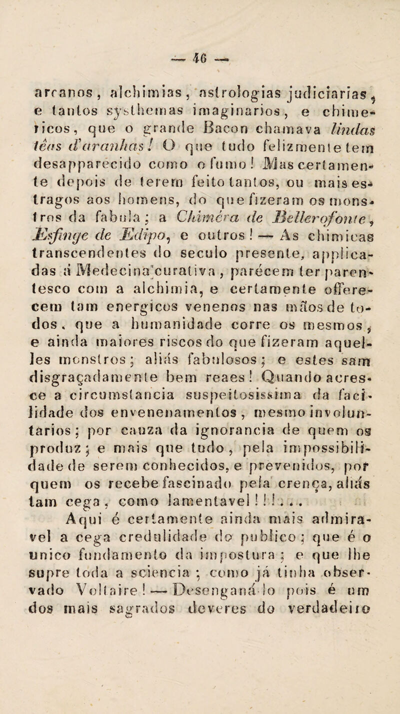 arcanos, alchimias, astrologias judiciarias ^ e tantos sjrsthernas imaginários, e chime* ricos, que o grande Bacon chamava lindas têas iVaranhas! O que tudo feliz mente tem desapparécido como o fumo! Mas certamen- te depois de terem feito tant os, ou mais es¬ tragos aos homens, do que fizeram os mons¬ tros da fabula; a Chimèm de Hellerqfonte , Esfinge de Edipo, e outros! — As chimieas transcendentes do século presente, appliea- das á Medecinacuraliva , parecem ter paren¬ tesco com a alchimia, e certamente offere- cem tam energícos venenos nas mãos de to¬ dos. que a humanidade corre os mesmos, e ainda maiores riscos do que fizeram aquel- ]es monstros; aliás fabulosos; e estes sarn disgraçadamente bem reaes ! Quando acres¬ ce a circumstancia suspeilosissima da faei- jidade dos envenenamentos, mesmo involun¬ tários ; por eauza da ignorância de quem os produz; e mais que tudo, pela impossibili¬ dade de serem conhecidos, e prevenidos, pof quem os recebe fascinado pela crença, aliás tam cega , como lamentável ! ! í . . . Aqui é certamente ainda mais admirá¬ vel a cega credulidade do publico; que é o único fundamento da impostura ; e que lhe supre toda a sciencia • como já tinha obser¬ vado Voltaire ! ~ Desenganá-lo pois é um dos mais sagrados deveres do verdadeiro