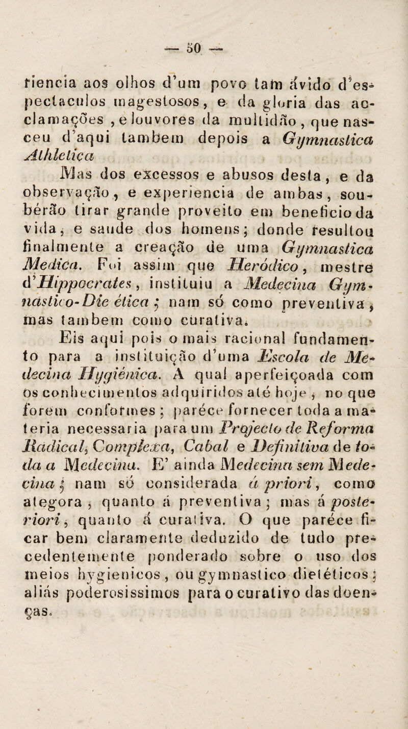 tiencia aos olhos d’um povo iam ávido cFes- peclaculos magestosos, e da gloria das ao- clamações , e louvores da multidão , que nas¬ ceu d aqui lambem depois a Gymnastica Alhlelica IVIas dos excessos e abusos desta , e da observação, e experienciá de ambas, sou- bérão tirar grande proveito em beneficio da vida, e saude dos homens; donde resultou finalmente a ereação de uma Gymnastica Medica. Foi assim que lleródico, mestre d\Hippocrates, instituiu a Medecina Gym- ncístüo-Die ética ; nam só como preventiva, mas também como curativa. Eis aqui pois o mais racional fundamen¬ to para a instituição d’uma Escola de Me* decina Hygiénica. A qual aperfeiçoada com Os conhecimentos adquiridos até hoje , no que forem conformes ; parece fornecer toda a ma¬ téria necessária para um Projecto de Reforma lladica/, Complexa, Cabal e Definitiva de /o- da a Medecina. E ainda Medecina sem Mede- cina | nam só considerada à priori, como ategora , quanto á preventiva; mas á poste* riori, quanto á cura! iva. O que parece fi¬ car bem clarameíite deduzido de tudo pre¬ cedentemente ponderado sobre o uso dos meios hygienicos, ou gymnastico dietéticos ; aliás poderosíssimos para o curativo das doen¬ ças.