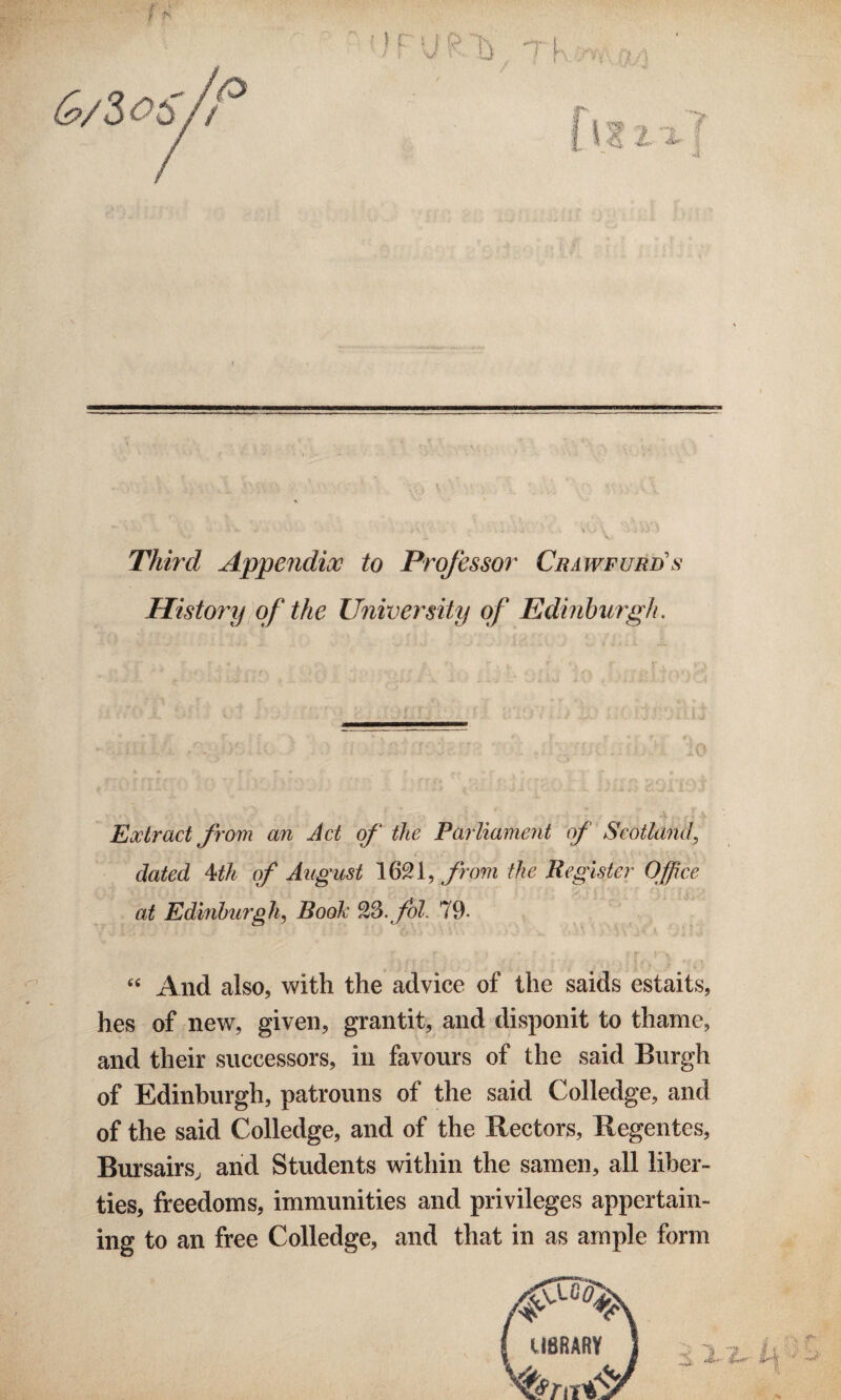 &/2>oS/i Third Appendix to Professor Cra wfurds History of the University of Edinburgh. Extract from an Act of the Parliament of Scotland, dated 4th of August 1621, from the Register Office at Edinburgh, Book 23. fol. 79- 4 4 And also, with the advice of the saids estaits, hes of new, given, gran tit, and disponit to thame, and their successors, in favours of the said Burgh of Edinburgh, patrouns of the said Colledge, and of the said Colledge, and of the Rectors, Regentes, Bursairs, and Students within the samen, all liber¬ ties, freedoms, immunities and privileges appertain¬ ing to an free Colledge, and that in as ample form