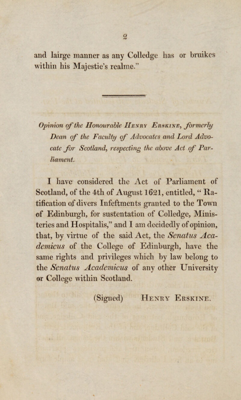 and lairge manner as any Colledge has or bruikes within his Majestie’s re aline.” Opinion of the Honourable Henry Erskine, formerly Dean of the Faculty of' Advocates and Lord Advo¬ cate for Scotland, respecting the above Act of' Par¬ liament, I have considered the Act of Parliament of Scotland, of the 4th of August 1621, entitled, “ Ra¬ tification of divers Infeftments granted to the Tow n of Edinburgh, for sustentation of Colledge, Minis- teries and Hospitalis,” and I am decidedly of opinion, that, by virtue of the said Act, the Sencitus Aca- demicus of the College of Edinburgh, have the same rights and privileges which by law belong to the Sencitus Academicus of any other University or College within Scotland. (Signed) Henry Erskine.