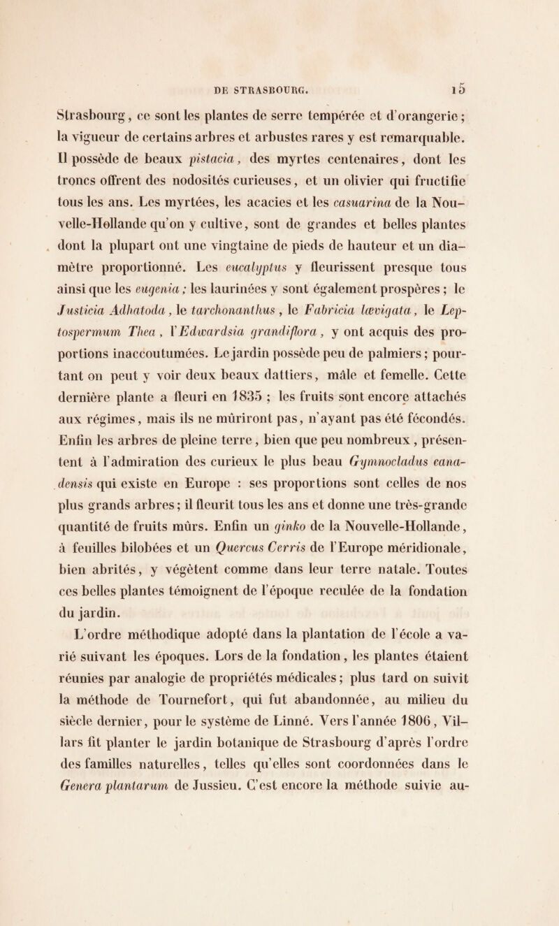 Strasbourg, ce sontles plantes de serrc temperee et d’orangerie; la vigucur de certains arbres et arbustcs rares y est remarquable. II possede de beaux pistacia, des myrtes ccntenaires, dont les troncs offrent des nodosites curieuses, et un olivier qui fructifie tous les ans. Les myrtees, les acacies et les casuarina de la Nou- velle-Hollande qu’on y cultive, sont de grandes et belles plantes dont la plupart out une vingtaine de pieds de hauteur et un dia- metre proportionne. Les eucalyptus y fleurissent presque tous ainsi que les eugenia; les laurinees y sont egalement prosperes; le Justicia Adhatoda, le tarchonanthus , le Fabricia laevigata, le Lep- tospermum Thea , FEdwardsia grandiftora, y ont acquis des pro¬ portions inaccoutumees. Lejardin possede peu de palmiers; pour- tant on peut y voir deux beaux dattiers, male et fcmelle. Cette derniere plante a fleuri en 1835 ; les fruits sont encore attaches aux regimes, mais ils ne muriront pas, n’ayant pas ete fecondes. Enfin les arbres de pleine terre, bien que peu nombreux, presen- tent a 1’admiration des curieux le plus beau Gymnocladus cana¬ densis qui existe en Europe : ses proportions sont celles de nos plus grands arbres; il flcurit tous les ans et donne une tres-grandc quantite de fruits murs. Entin un ginko de la Nouvelle-Hollande, a feuilles bilobees et un Qucrcus Cerris de l’Europe meridionale, bien abrites, y vegetent comme dans leur terre natale. Toutes ccs belles plantes temoignent de l’epoque reculee de la fondation du jardin. L’ordre methodique adopte dans la plantation de 1’ecole a va- rie suivant les epoques. Lors de la fondation, les plantes etaient reunies par analogic de proprietes medicales; plus tard on suivit la methode de Tournefort, qui fut abandonnee, au milieu du siecle dernier, pour le systeme de Linne. Vers Fannee 1806, Yil- lars fit planter le jardin botanique de Strasbourg d’apres l’ordre des families naturelles, telles qu’elles sont coordonnees dans le Genera planlarum de Jussieu. C’est encore la methode suivie au-