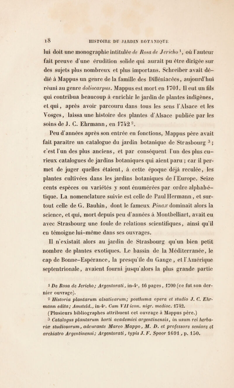 lui doit une monographic intitulee de Rosade Jericho 4, ou l’auteur fait preuve d une erudition solide qui aurait pu etre dirigee sur des sujets plus nombreux et plus importans. Schreiber avait de¬ die a Mappus un genre de la famille des Dilleniacees, aujourd’hui reuni au genre doliocarpus. Mappus est mort en 1701. 11 eut un fils qui contribua beaucoup a enrichir le jardin de plantes indigenes, et qui, apres avoir parcouru dans tous les sens 1’Alsace et les Vosges, laissa une bistoire des plantes d’Alsace publiee par les soins de J. G. Ehrmann, en 1742 1 2. Peu d’annees apres son entree en fonctions, Mappus pere avait fait paraitre un catalogue du jardin botanique de Strasbourg 3; c’est l un des plus anciens, et par consequent l un des plus cu- rieux catalogues de jardins botaniques qui aient paru ; car il per- met de juger quelles etaient, a cette epoque deja reculee, les plantes cultivees dans les jardins botaniques de f Europe. Seize cents especes ou varietes y sont enumerees par ordre alphabe- tique. La nomenclature suivie est celle de Paul Hermann, et sur- tout celle de G. Baubin, dont le fameux Pinax dominait alors la science, et qui, mort depuis peu d’annees a Montbelliart, avait eu avec Strasbourg une foule de relations scientifiques, ainsi qu’il en temoigne lui-meme dans ses ouvrages. II n’existait alors au jardin de Strasbourg qu’un bien petit nombre de plantes exotiques. Le bassin de la Mediterranee, le cap de Bonne-Esperance, la presqu’ile du Gange , etl’Amerique septentrionale, avaient fourni jusqu’alors la plus grande partie 1 De Rosa de Jericho; Argentorati, in-4°, 16 pages, 1700 (ce fut son der¬ nier ouvrage). 2 Historia plantarum alsaticarum; posthuma opera et studio J. C. Ehr¬ mann edita; Amsteld.j in-4°. Cum VII icon. nigr. medioc. 1742. (Plusieurs bibliographes attribuent cet ouvrage a Mappus pere.) 3 Catalogus plantarum horti academici argentinensis, in usum rei herba¬ ria? studiosorum, adcurante Marco Mappo, M. D. et professore seniore et archiatro Argentinensi; Argentorati, typis J. F. Spoor 1691, p. 150.