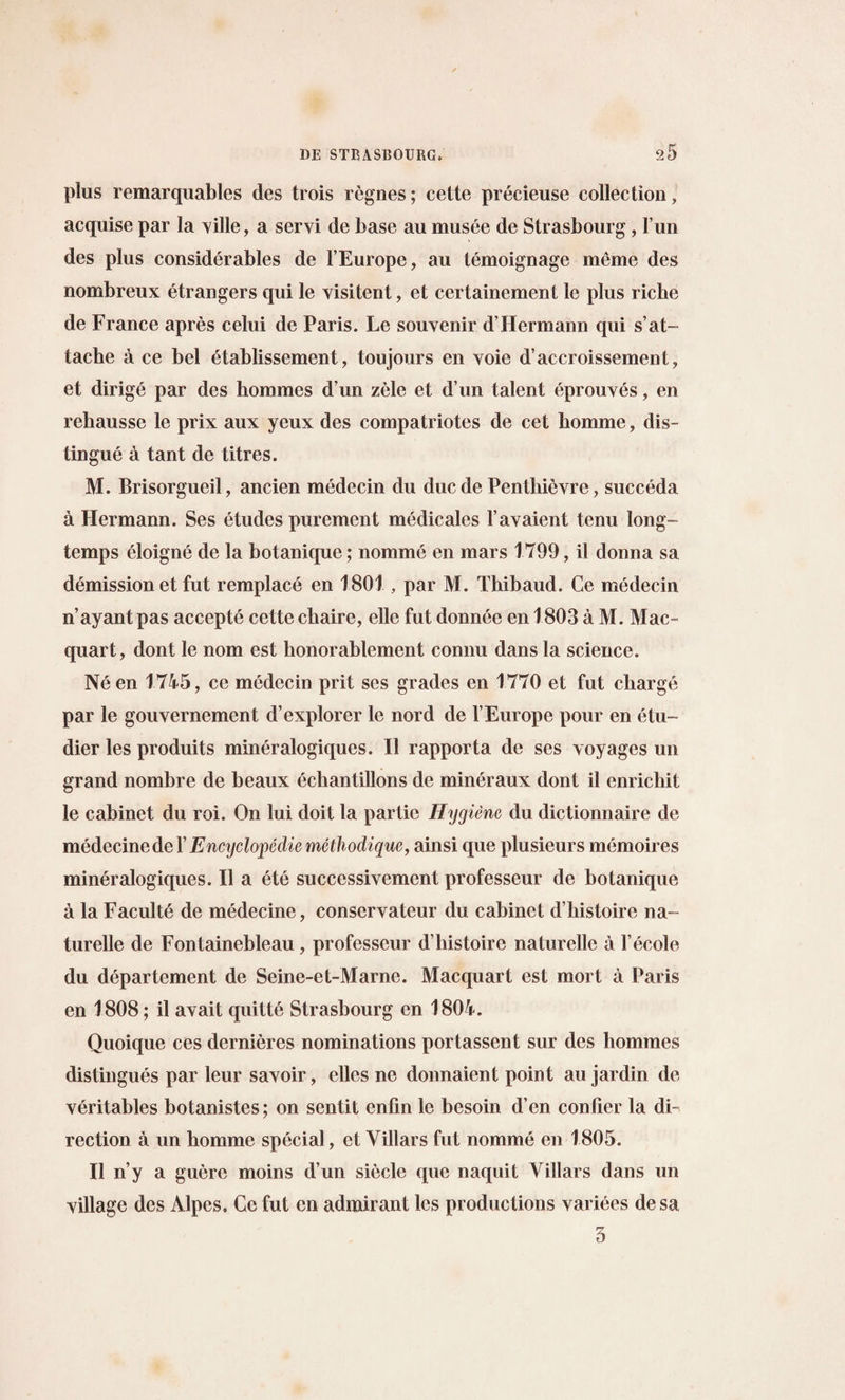 plus remarquables des trois regnes; cette precieuse collection, acquise par la ville, a servi de base au musee de Strasbourg, fun des plus considerables de l’Europe, au temoignage meme des nombreux etrangers qui le visitent, et certainement le plus riche de France apres celui de Paris. Le souvenir d’Hermann qui s’at¬ tache a ce bel etablissement, toujours en voie d’accroissement, et dirige par des hommes d un zele et d un talent eprouves, en rehausse le prix aux yeux des compatriotes de cet bomme, dis¬ tingue a tant de titres. M. Brisorgueil, ancien medecin du due de Pentliievre, succeda a Hermann. Ses etudes purement medicales l’avaient tenu long- temps eloigne de la botanique; nomme en mars 1799, il donna sa demission et fut remplace en 1801 , par M. Thibaud. Ce medecin n’ayant pas accepte cette ebaire, elle fut donnee en 1803 a M. Mac- quart, dont le nom est honorablement connu dans la science. Ne en 1745, ce medecin prit ses grades en 1770 et fut charge par le gouvernement d’explorer le nord de YEurope pour en etu- dier les produits mineralogiques. II rapporta de ses voyages un grand nombre de beaux echantillons de mineraux dont il enriebit le cabinet du roi. On lui doit la partie Hygiene du dictionnaire de medecinede Y Encyclopedic methodique, ainsi que plusieurs memoires mineralogiques. Il a ete successivement professeur de botanique a la Faculte de medecine, conservateur du cabinet d’bistoire na- turelle de Fontainebleau, professeur d histoire naturellc a l’ecole du departement de Seine-et-Marne. Macquart est mort a Paris en 1808; il avait quitte Strasbourg en 1804. Quoique ces dernieres nominations portassent sur des hommes distingues par leur savoir, elles ne donnaient point au jardin de veritables botanistes; on sentit enfin le besoin d’en conlier la di¬ rection a un bomme special, et Yillars fut nomme en 1805. Il n’y a guere moins d’un siecle que naquit Yillars dans un village des Alpes. Cc fut cn admirant les productions variees desa 3