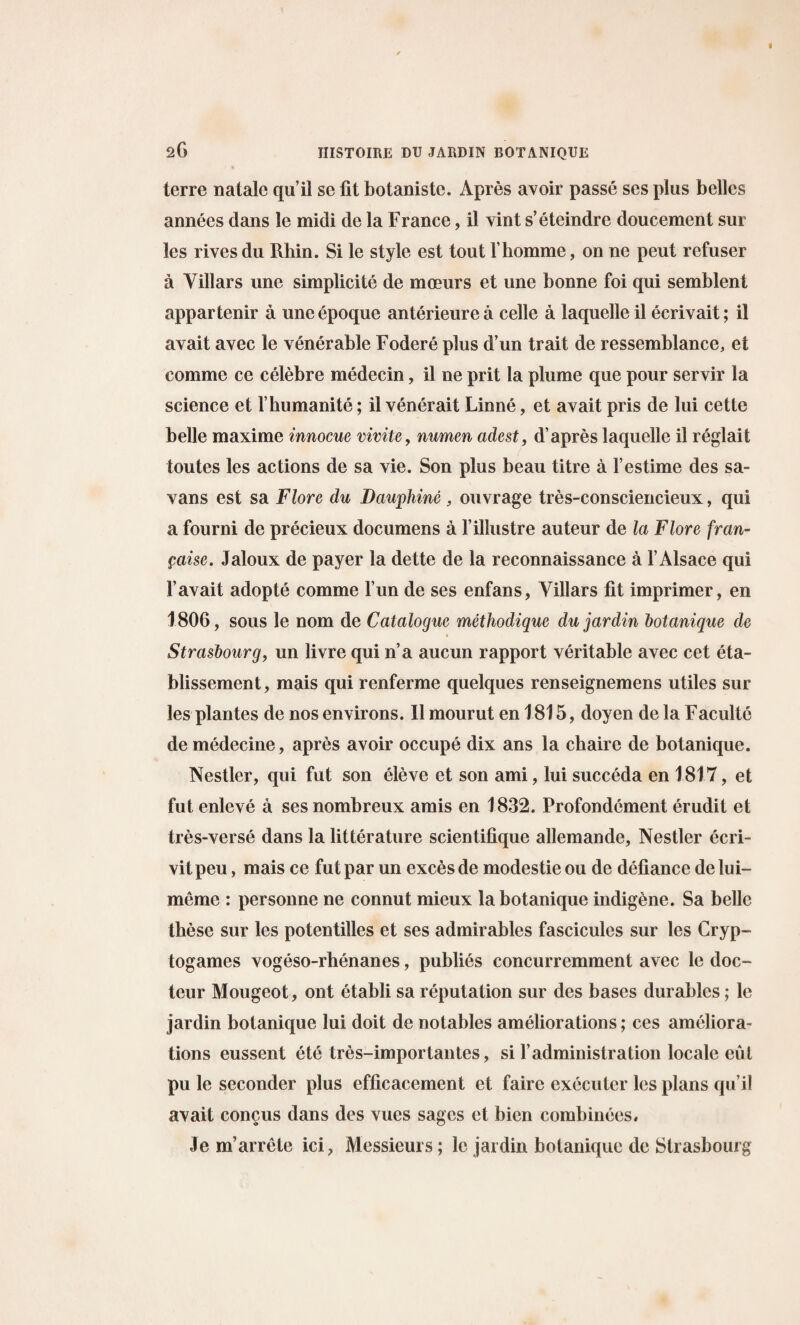 terre nalalc qu’il se fit botanistc. Apres avoir passe ses plus belles annees dans le midi de la France, il vint s’eteindre doucement sur les rives du Rhin. Si le style est tout l’homme, on ne peut refuser a Villars une simplicite de moeurs et une bonne foi qui semblent appartenir a uneepoque anterieurea celle a laquelleil ecrivait; il avait avec le venerable Fodere plus d’un trait de ressemblance, et comme ce celebre medecin, il ne prit la plume que pour servir la science et 1’humanite; il venerait Linne, et avait pris de lui cette belle maxime innocue vivite, numen adest, d’apres laquelle il reglait toutes les actions de sa vie. Son plus beau litre a l’estime des sa- vans est sa Flore du Dauphine , ouvrage tres-consciencieux, qui a fourni de precieux documens a l’iHustre auteur de la Flore fran- paise. Jaloux de payer la dette de la reconnaissance a 1’ Alsace qui 1’avait adopte comme l’un de ses enfans, Villars fit imprimer, en 1806, sous le nom de Catalogue methodique du jardin botanique de Strasbourg, un livre qui n’a aucun rapport veritable avec cet eta- blissement, mais qui renferme quelques renseignemens utiles sur les plantes de nos environs. Il mourut en 1815, doyen de la Faculte de medecine, apres avoir occupe dix ans la chaire de botanique. Nestler, qui fut son eleve et son ami, lui succeda en 1817, et fut enleve a ses nombreux amis en 1832. Profondement erudit et tres-verse dans la litterature scientifique allemande, Nestler ecri- vitpeu, mais ce fut par un exces de modestie ou de defiance de lui- meme : personne ne connut mieux la botanique indigene. Sa belle these sur les potentilles et ses admirables fascicules sur les Cryp¬ togames vogeso-rhenanes, publics concurremment avec le doc- teur Mougeot, ont etabli sa reputation sur des bases durables; le jardin botanique lui doit de notables ameliorations; ces ameliora¬ tions eussent ete tres-importantes, si 1’administration locale eut pu le seconder plus efficacement et faire executer les plans qu’il avait concus dans des vues sages et bien combinees, Je m’arrete ici, Messieurs; le jardin botanique de Strasbourg