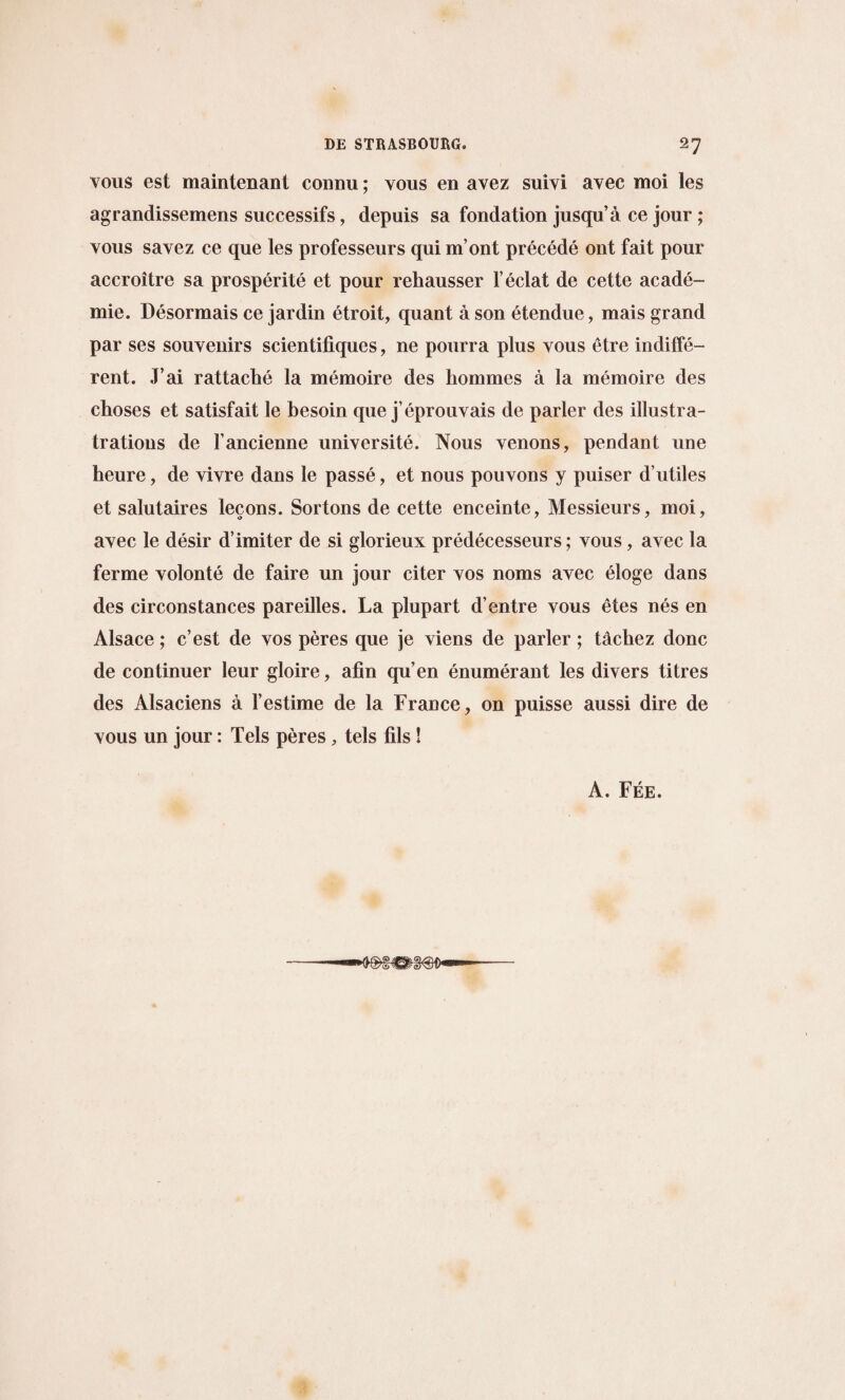 vous est maintenant connu; vous en avez sum avec moi les agrandissemens successifs, depuis sa fondation jusqu’a ce jour ; vous savez ce que les professeurs qui m’ont precede ont fait pour accroitre sa prosperity et pour rehausser 1’eclat de cette acade- mie. Desorraais ce jardin etroit, quant a son etendue, mais grand par ses souvenirs scientiliques, ne pourra plus vous etre indiffe¬ rent. J’ai rattache la memoire des hommes a la memoire des choses et satisfait le besoin que j’eprouvais de parler des illustra- trations de Fancienne university. Nous venons, pendant une heure, de vivre dans le passe, et nous pouvons y puiser d’utiles et salutaires lecons. Sortons de cette enceinte, Messieurs, moi, avec le desir d’imiter de si glorieux predecesseurs; vous, avec la ferme volonte de faire un jour citer vos noms avec eloge dans des circonstances pareilles. La plupart d’entre vous etes nes en Alsace; c’est de vos peres que je viens de parler; tachez done de continuer leur gloire, afin qu’en enumerant les divers titres des Alsaciens a Festime de la France, on puisse aussi dire de vous un jour: Tels peres, tels fils ! A. Fee. do—