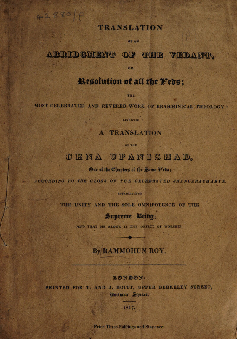 OF A# % on, * THE MOST CELEBRATED AND REVERED WORK OF BRAHMINICAL THEOLOGY : LIKEWISE A TRANSLATION OF THE ©■ I K A m IP & FT It @ ID JAID9 0nc of ti)e of 5>ama YTeDa; * ACCORDING TO TkE GLOSS OF THE CELEBRATED SNA NCARA C H A RYA, ESTABLISHING i THE UNITY AND THE SOLE OMNIPOTENCE OF THE \ ‘ • • ; V- ’* ':rf\ ’■ r ' ' ' ■ ~ *. ‘ v . ; Supreme J&etttg: AND THAT HE ALQNE IS THE OBJECT OF WORSHIP. By RAMMOHU N ROY E^K23®K: PRINTED FOR T. AND J, HOITT, UPPER BERKELEY STREET, ^ottmar j&quaa. 1817. ■ :f:i ■ •. 'ivxiwEfr'-' . Price Three Shillings arid Sixpence.