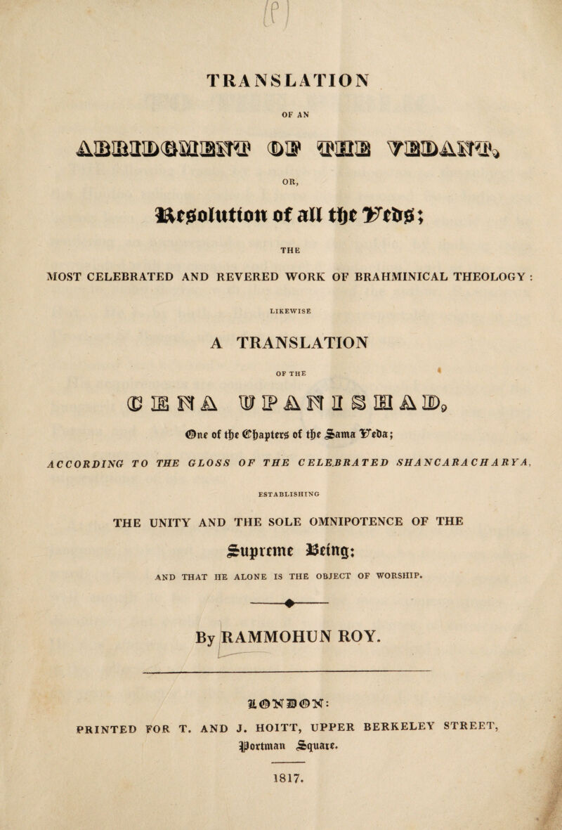 TRANSLATION OF AN OR, tt r solution of all tfjc Vttro; THE MOST CELEBRATED AND REVERED WORK OF BRAHMINICAL THEOLOGY : LIKEWISE A TRANSLATION OF THE ® WIP^Frn^IH^ID9 <Dne of tf)c (£frapUr$ of tijc 5>ama 'iTetia; ACCORDING TO THE GLOSS OF THE CELEBRATED SHANCARACH ARY A, ESTABLISHING THE UNITY AND THE SOLE OMNIPOTENCE OF THE J£upvtme ageing: AND THAT HE ALONE IS THE OBJECT OF WORSHIP. -*- By RAMMOHUN ROY. PRINTED FOR T. AND J. HOITT, UPPER BERKELEY STREET, ^ortman Square* 1817.