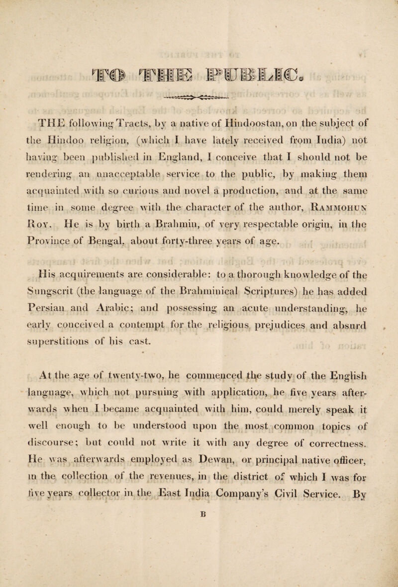 THE following Tracts, by a native of Hindoostan, on the subject of the Hindoo religion, (which I have lately received from India) not having been published in England, I conceive that I should not be rendering an unacceptable service to the public, by making them acquainted with so curious and novel a production, and at the same time in some degree with the character of the author, Rammohun Roy. He is by birth a Brahmin, of very respectable origin, in the Province of Bengal, about forty-three years of age. His acquirements are considerable: to a thorough knowledge of the Sungscrit (the language of the Brahminical Scriptures) he has added Persian and Arabic; and possessing an acute understanding, lie early conceived a contempt for the religious prejudices and absurd superstitions of his cast. At the age of twenty-two, he commenced the study of the English language, which not pursuing with application, he five years after¬ wards when I became acquainted with him, could merely speak it well enough to be understood upon the most common topics of discourse; but could not write it with any degree of correctness. He was afterwards employed as Dewan, or principal native officer, in the collection of the revenues, in the district of wffiich I was for five years collector in the East India Company’s Civil Service. By B