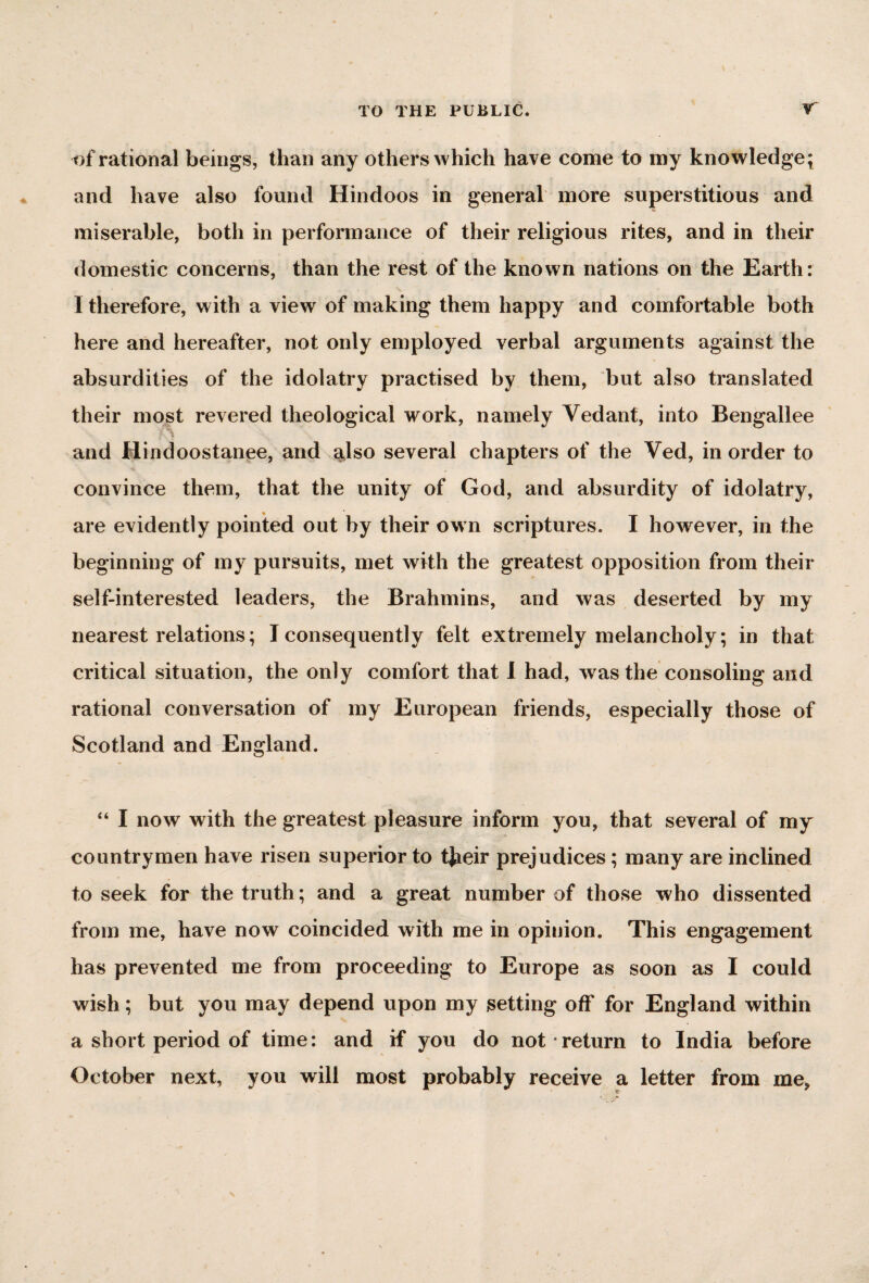 of rational beings, than any others which have come to my knowledge* and have also found Hindoos in general more superstitious and miserable, both in performance of their religious rites, and in their domestic concerns, than the rest of the known nations on the Earth: I therefore, with a view of making them happy and comfortable both here and hereafter, not only employed verbal arguments against the absurdities of the idolatry practised by them, but also translated their most revered theological work, namely Yedant, into Bengallee fS \ \ and Hindoostanee, and also several chapters of the Ved, in order to convince them, that the unity of God, and absurdity of idolatry, are evidently pointed out by their own scriptures. I however, in the beginning of my pursuits, met with the greatest opposition from their self-interested leaders, the Brahmins, and was deserted by my nearest relations; I consequently felt extremely melancholy; in that critical situation, the only comfort that I had, was the consoling and rational conversation of my European friends, especially those of Scotland and England. “ I now with the greatest pleasure inform you, that several of my countrymen have risen superior to tjieir prejudices; many are inclined to seek for the truth; and a great number of those who dissented from me, have now coincided with me in opinion. This engagement has prevented me from proceeding to Europe as soon as I could wish; but you may depend upon my setting off for England within a short period of time: and if you do not return to India before October next, you will most probably receive a letter from me,