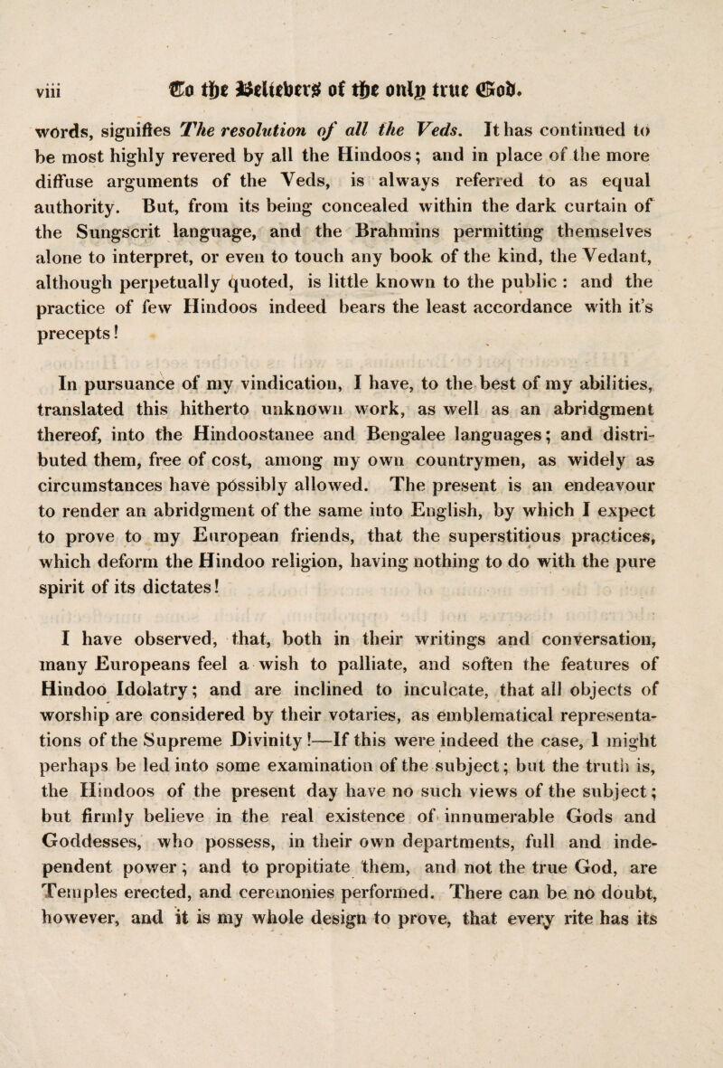 Vlll ®o tf)t Stelttber# of onijo true <S*oib words, signifies The resolution of all (he Veds. It has continued to be most highly revered by all the Hindoos; and in place of the more diffuse arguments of the Yeds, is always referred to as equal authority. But, from its being concealed within the dark curtain of the Sungscrit language, and the Brahmins permitting themselves alone to interpret, or even to touch any book of the kind, the Vedant, although perpetually quoted, is little known to the public : and the practice of few Hindoos indeed bears the least accordance with it’s precepts! In pursuance of my vindication, I have, to the best of my abilities, translated this hitherto unknown work, as well as an abridgment thereof, into the Hindoostanee and Bengalee languages; and distri¬ buted them, free of cost, among my own countrymen, as widely as circumstances have pdssibly allowed. The present is an endeavour to render an abridgment of the same into English, by which I expect to prove to my European friends, that the superstitious practices, which deform the Hindoo religion, having nothing to do with the pure spirit of its dictates! I have observed, that, both in their writings and conversation, many Europeans feel a wish to palliate, and soften the features of Hindoo Idolatry; and are inclined to inculcate, that all objects of worship are considered by their votaries, as emblematical representa¬ tions of the Supreme Divinity !—If this were indeed the case, 1 might perhaps be led into some examination of the subject; but the truth is, the Hindoos of the present day have no such views of the subject; but firmly believe in the real existence of innumerable Gods and Goddesses, who possess, in their own departments, full and inde¬ pendent power; and to propitiate them, and not the true God, are Temples erected, and ceremonies performed. There can be no doubt, however, and it is my whole design to prove, that every rite has its