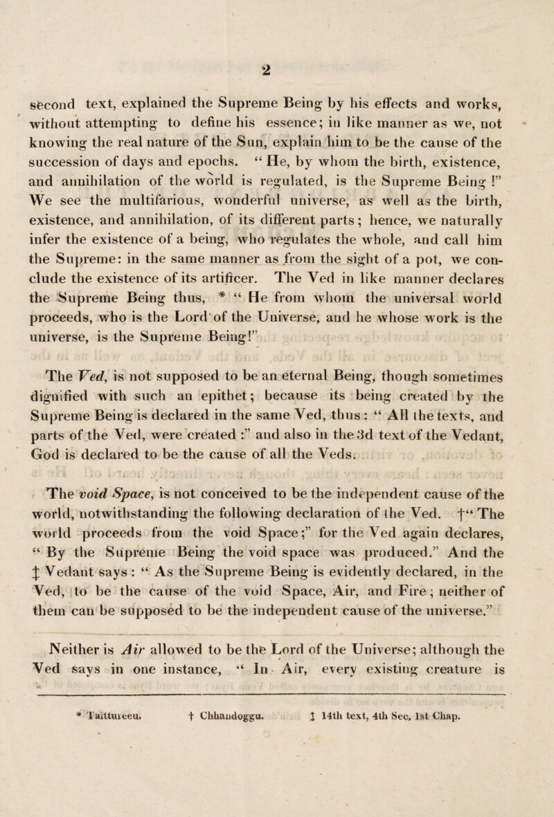 second text, explained the Supreme Being by his effects and works, without attempting to define his essence; in like manner as we, not knowing the real nature of the Sun, explain him to be the cause of the succession of days and epochs. “ He, by whom the birth, existence, and annihilation of the world is regulated, is the Supreme Being !” We see the multifarious, wonderful universe, as well as the birth, existence, and annihilation, of its different parts; hence, we naturally *» infer the existence of a being, who regulates the whole, and call him the Supreme: in the same manner as from the sight of a pot, we con¬ clude the existence of its artificer. The Yed in like manner declares the Supreme Being thus, * “ He from whom the universal world proceeds, who is the Lord of the Universe, and he whose work is the universe, is the Supreme Being!” The Vecl, is not supposed to bean eternal Being, though sometimes dignified with such an epithet ; because its being created by the Supreme Being is declared in the same Yed, thus : “ All the texts, and parts of the Yed, were created and also in the 3d text of the Yedant, God is declared to be the cause of all the Yeds. ' .. 1 ''y . ' \ - . j  5 \ ('?'•■■■. .... *' T - • ' • X - ‘ ;• • . X .4 - . r s. / . •x ' The void Space, is not conceived to be the independent cause of the world, notwithstanding the following declaration of the Yed. The world proceeds from the void Space;” for the Ved again declares, “ By the Supreme Being the void space was produced.” And the \ Yedant says : “ As the Supreme Being is evidently declared, in the Ved, to be the cause of the void Space, Air, and Fire; neither of them can be supposed to be the independent cause of the universe.” ' Neither is Air allowed to be the Lord of the Universe; although the Yed says in one instance, “ In Air, every existing creature is