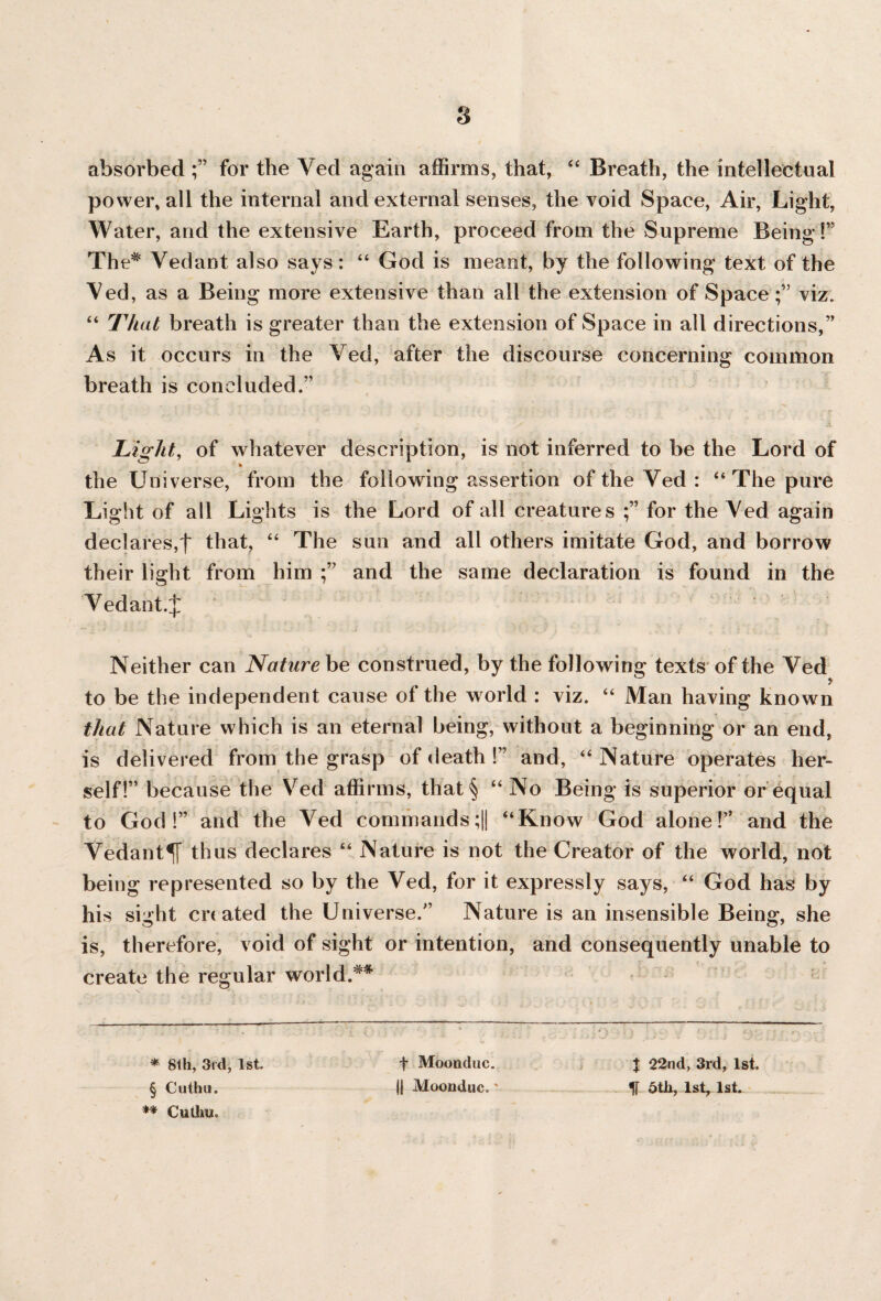 s absorbed for the Ved again affirms, that, “ Breath, the intellectual power, all the internal and external senses, the void Space, Air, Light, Water, and the extensive Earth, proceed from the Supreme Being!” The* Vedant also says: “ God is meant, by the following text of the Ved , as a Being more extensive than all the extension of Spaceviz. “ That breath is greater than the extension of Space in all directions,” As it occurs in the Ved, after the discourse concerning common breath is concluded.” Light, of whatever description, is not inferred to be the Lord of the Universe, from the following assertion of the Ved : “ The pure Light of all Lights is the Lord of all creatures for the Ved again declares,t that, “ The sun and all others imitate God, and borrow their light from him and the same declaration is found in the Vedant.^: Neither can Nature be construed, by the following texts of the Ved to be the independent cause of the world : viz. “ Man having known that Nature which is an eternal being, without a beginning or an end, is delivered from the grasp of death !” and, “Nature operates her¬ self!” because the Ved affirms, that§ “ No Being is superior or equal to God!” and the Ved commands;|| “Know God alone!” and the Vedant^T thus declares “ Nature is not the Creator of the world, not being represented so by the Ved, for it expressly says, “ God has by his sight cri ated the Universe.” Nature is an insensible Being, she is, therefore, void of sight or intention, and consequently unable to create the regular world.** * 8th, 3rd, 1st. § Cuthu. ** Cutlm. f Moonduc. || Moonduc.' t 22nd, 3rd, 1st. IT 5th, 1st, 1st.