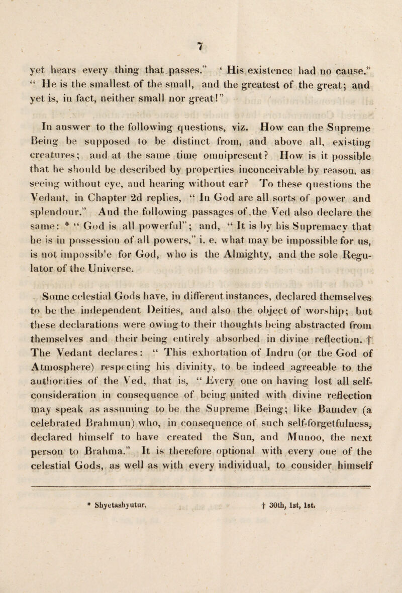 yet hears every thing that passes. ‘ His existence had no caused “ He is the smallest of the small, and the greatest of the great; and yet is, in fact, neither small nor great! In answer to the following questions, viz. How can the Supreme Being be supposed to be distinct from, and above all, existing creatures; and at the same time omnipresent? How is it possible that he should be described by properties inconceivable by reason, as seeing without eye, and hearing without ear? To these questions the Vedant, in Chapter 2d replies, “ In God are all sorts of power and splendour. And the following passages of .the Ved also declare the same: # “ God is all powerful; and, “ It is by his Supremacy that he is in possession of all powers, i. e. what may be impossible for us, is not impossible for God, who is the Almighty, and the sole Regu¬ lator of the Universe. Some celestial Gods have, in different instances, declared themselves to be the independent Deities, and also the object of worship; but these declarations were owing to their thoughts being abstracted from themselves and their being entirely absorbed in divine reflection, f The Vedant declares: 44 This exhortation of Indru (or the God of Atmosphere) respecting his divinity, to be indeed agreeable to the authorities of the Ved, that is, 44 Every one on having lost all self¬ consideration in consequence of being united with divine reflection may speak as assuming to be the Supreme Being; like Bamdev (a celebrated Brahmun) who, in consequence of such self-forgetfulness, declared himself to have created the Sun, and Munoo, the next person to Brahma.” It is therefore optional with every one of the celestial Gods, as well as with every individual, to consider himself