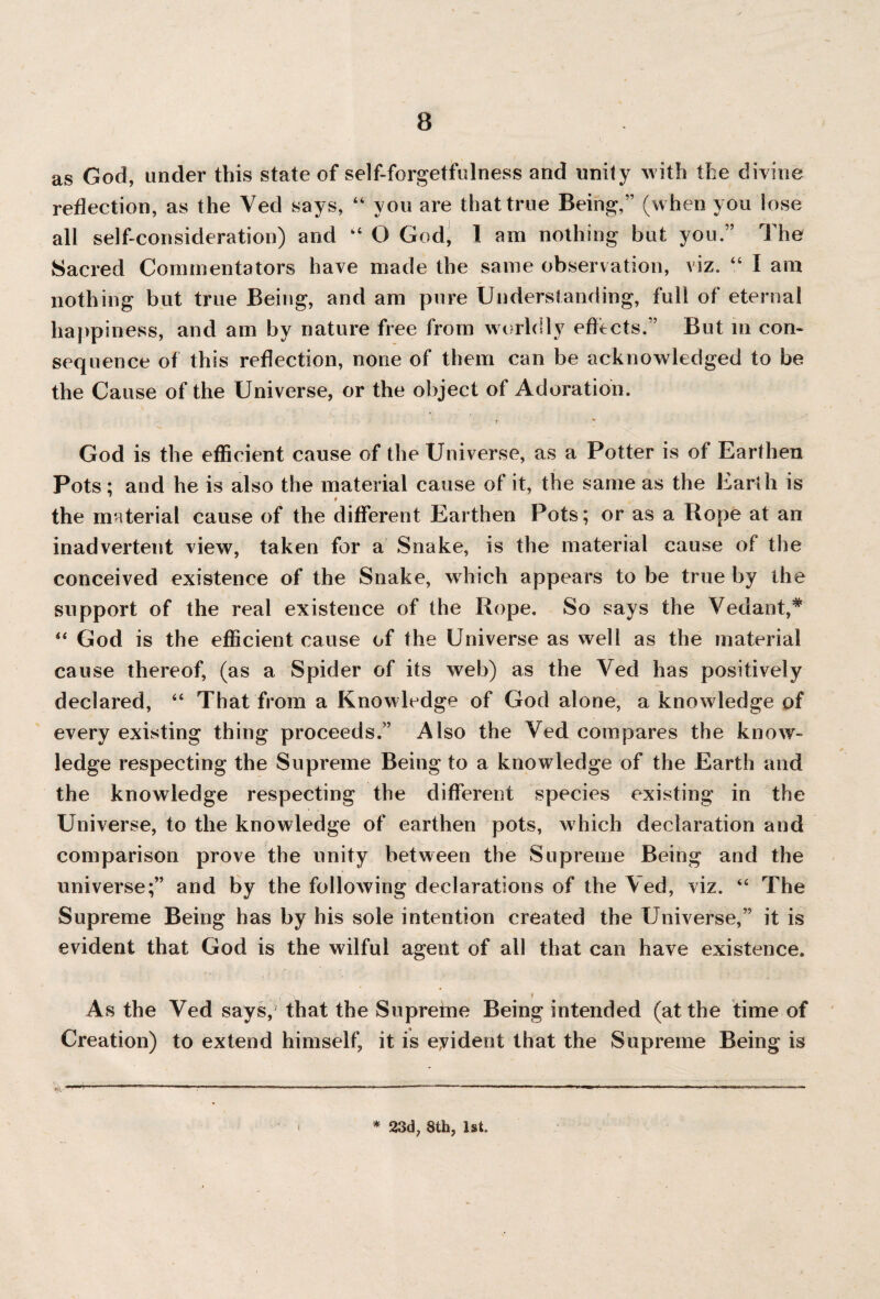 as God, under this state of self-forgetfulness and unily with the divine reflection, as the Ved says, “ you are that true Being,” (when you lose all self-consideration) and “ O God, I am nothing but you.” The Sacred Commentators have made the same observation, viz. “ I am nothing but true Being, and am pure Understanding, full of eternal happiness, and am by nature free from worldly effects.” But in con¬ sequence of this reflection, none of them can be acknowledged to be the Cause of the Universe, or the object of Adoration. 7 God is the efficient cause of the Universe, as a Potter is of Earthen Pots: and he is also the material cause of it, the same as the Earth is 1 * the material cause of the different Earthen Pots; or as a Pope at an inadvertent view, taken for a Snake, is the material cause of the conceived existence of the Snake, which appears to be true by the support of the real existence of the Rope. So says the Vedant,*' “ God is the efficient cause of the Universe as well as the material cause thereof, (as a Spider of its web) as the Ved has positively declared, “ That from a Knowledge of God alone, a knowledge of every existing thing proceeds.” Also the Ted compares the know¬ ledge respecting the Supreme Being to a knowledge of the Earth and the knowledge respecting the different species existing in the Universe, to the knowledge of earthen pots, which declaration and comparison prove the unity between the Supreme Being and the universe;” and by the following declarations of the Ted, viz. “ The Supreme Being has by his sole intention created the Universe,” it is evident that God is the wilful agent of all that can have existence. ■ ■ r’Sj * As the Ved says, that the Supreme Being intended (at the time of Creation) to extend himself, it is eyident that the Supreme Being is %- —*--—■—■—-.. ■ ■ --—■—-——■— ...——— * 23d; 8th, 1st.