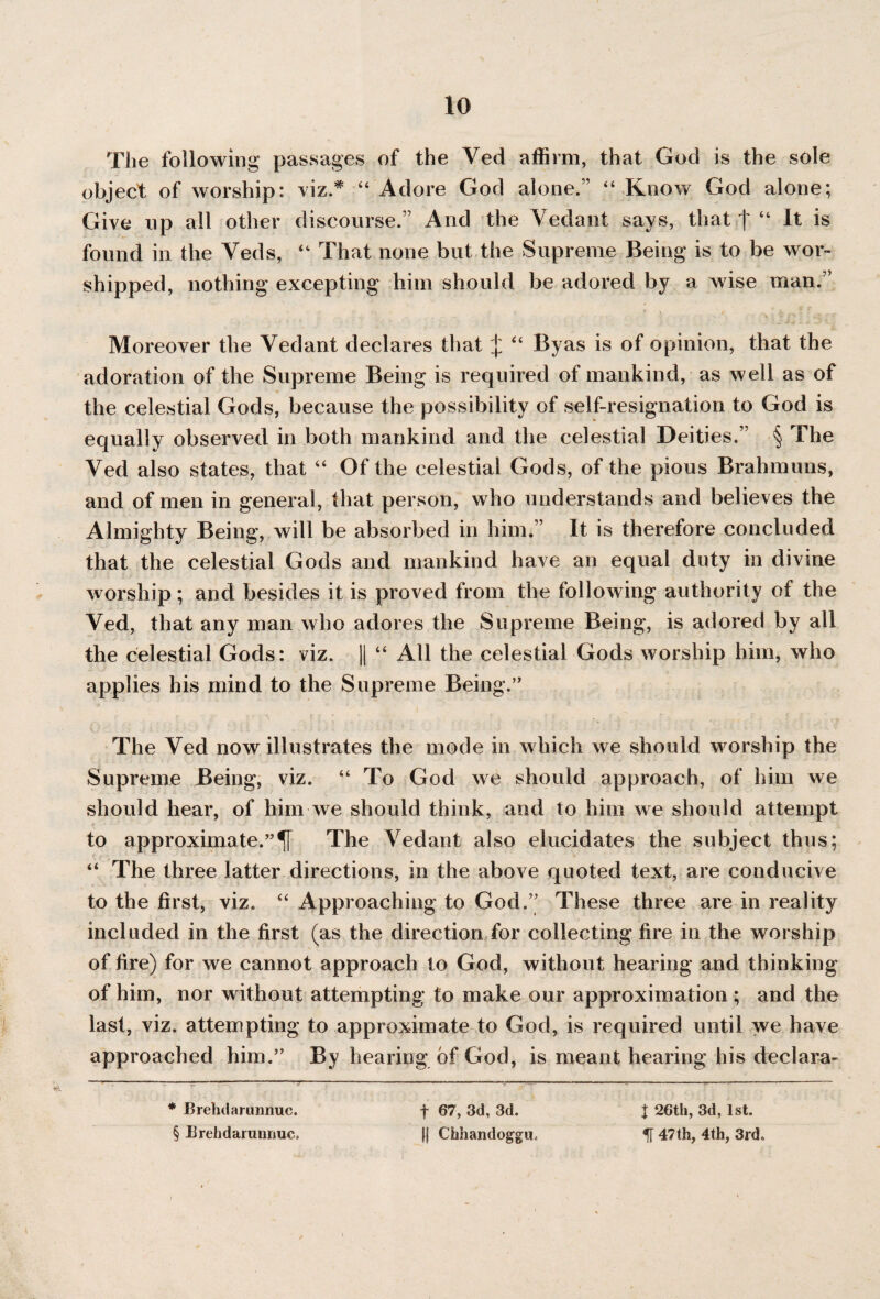 The following passages of the Ved affirm, that God is the sole object of worship: viz.* “ Adore God alone.” “ Know God alone; Give up all other discourse.” And the Vedant says, that | “ It is found in the Yeds, “ That none but the Supreme Being is to be wor¬ shipped, nothing excepting him should be adored by a wise man.” Moreover the Vedant declares that ^ “ Byas is of opinion, that the adoration of the Supreme Being is required of mankind, as well as of the celestial Gods, because the possibility of self-resignation to God is equally observed in both mankind and the celestial Deities.” § The Ved also states, that “ Of the celestial Gods, of the pious Brahmuns, and of men in general, that person, who understands and believes the Almighty Being, will be absorbed in him.” It is therefore concluded that the celestial Gods and mankind have an equal duty in divine worship; and besides it is proved from the following authority of the Ved, that any man who adores the Supreme Being, is adored by all the celestial Gods: viz. || “ All the celestial Gods worship him, who applies his mind to the Supreme Being.” The Ved now illustrates the mode in which we should worship the Supreme Being, viz. “ To God we should approach, of him we should hear, of him we should think, and to him we should attempt to approximate.”^ The Vedant also elucidates the subject thus; “ The three latter directions, in the above quoted text, are conducive to the first, viz. “ Approaching to God.” These three are in reality included in the first (as the direction for collecting fire in the worship of fire) for we cannot approach to God, without hearing and thinking of him, nor without attempting to make our approximation ; and the last, viz. attempting to approximate to God, is required until we have approached him.” By hearing of God, is meant hearing his declara- * Brehdarimnuc. § Brehdarimnuc. f 67, 3d, 3d. || Chhandoggu. t 26th, 3d, 1st. IT 47th, 4th, 3rd.