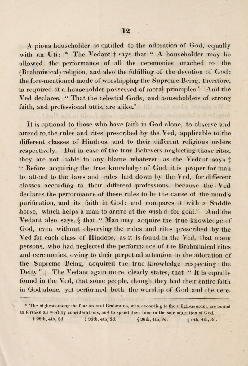 A pious householder is entitled to the adoration of God, equally with an Uti: # The Vedant f says that “ A householder may he allowed the performance of all the ceremonies attached to the (Brahminical) religion, and also the fulfilling of the devotion of God: the fore-mentioned mode of worshipping the Supreme Being, therefore, is required of a householder possessed of moral principles.” And the Ved declares, “ That the celestial Gods, and householders of strong f^ith, and professional uttis, are alike.” It is optional to those who have faith in God alone, to observe and attend to the rules and rites prescribed by the Ved, applicable to the different classes of Hindoos, and to their different religious orders respectively. But in case of the true Believers neglecting those rites, they are not liable to any blame whatever, as the Vedant says J “ Before acquiring the true knowledge of God, it is proper for man to attend to the laws and rules laid down by the Ved, for different classes according to their different professions, because the Ved declares the performance of these rules to be the cause of the mind’s purification, and its faith in God; and compares it with a Saddle horse, which helps a man to arrive at the wish’d for goal.” And the Vedant also says, § that “ Man may acquire the true knowledge of God, even without observing the rules and rites prescribed by the Ved for each class of Hindoos, as it is found in the Ved, that many persons, who had neglected the performance of the Brahminical rites and ceremonies, owing to their perpetual attention to the adoration of the Supreme Being, acquired the true knowledge respecting the Deity.” || The Vedant again more clearly states, that “ It is equally found in the Ved, that some people, though they had their entire faith in God alone, yet performed both the worship of God and the cere- / , * The highest among the four sects of Brahmuns, who, according to the religious order, are bound to forsake all worldly considerations, and to spend their time in the sole adoration of God. f 28th, 4th, 3d. J 36th, 4th, 3d, § 36th, 4th, 3d. ' jj 9tli, 4th, 3d.