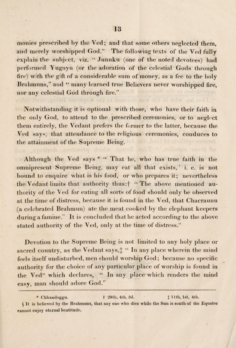 monies prescribed by the Ved; and that some others neglected them, and merely worshipped God.” The following texts of the Ved fully explain the subject, viz. “ Junuku (one of the noted devotees) had performed Yugnyu (or the adoration of the celestial Gods through fire) with the gift of a considerable sum of money, as a fee to the holy Brahmuns,” and “ many learned true Believers never worshipped fire, nor any celestial God through fire.” Notwithstanding it is optional with those, who have their faith in the only God, to attend to the prescribed ceremonies, or to neglect them entirely, the Vedant prefers the former to the latter, because the Ved says, that attendance to the religious ceremonies, conduces to the attainment of the Supreme Being. Although the Ved says # “ That he, who has true faith in the omnipresent Supreme Being, may eat all that exists, ’ i. e. is not bound to enquire what is his food, or who prepares it; nevertheless the Vedant limits that authority thus:f “ The above mentioned au¬ thority of the Aed for eating all sorts of food should only be observed at the time of distress, because it is found in the Ved, that Chacraunu (a celebrated Brahmun) ate the meat cooked by the elephant keepers during a famine.” It is concluded that he acted according to the above stated authority of the Ved, only at the time of distress.” Devotion to the Supreme Being is not limited to any holy place or sacred country, as the Vedant says,J “ In any place wherein the mind feels itself undisturbed, men should worship God; because no specific authority for the choice of any particular place of worship is found in the Ved” which declares, “ In any place which renders the mind easy, man should adore God.’ * Chhandoggu. t 28th, 4lh, 3d. | 11th, 1st, 4lh. § It is believed by the Brahmuns, that any one who dies while the Sun is south of the Equator cannot enjoy eternal beatitude.