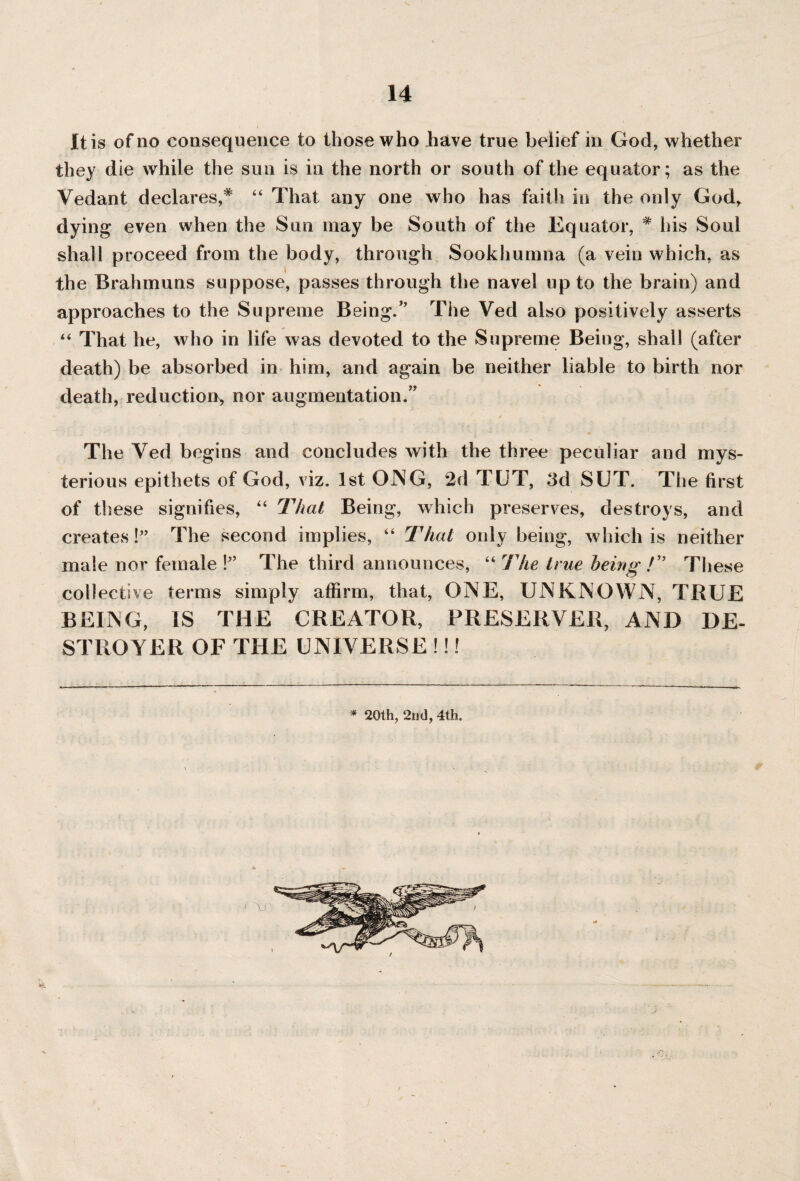 It is of no consequence to those who .have true belief in God, whether they die while the sun is in the north or south of the equator; as the Vedant declares,* “ That any one who has faith in the only God, dying even when the Sun may be South of the Equator, * his Soul shall proceed from the body, through Sookhumna (a vein which, as the Brahmuns suppose, passes through the navel up to the brain) and approaches to the Supreme Being.” The Ved also positively asserts “ That he, who in life was devoted to the Supreme Being, shall (after death) be absorbed in him, and again be neither liable to birth nor death, reduction, nor augmentation.” • |; . ^ . ■ . . ■ . • G- n” _ - . : \ i • . . The Yed begins and concludes with the three peculiar and mys¬ terious epithets of God, viz. 1st ONG, 2d TUT, 3d SUT. The first of these signifies, “ That Being, which preserves, destroys, and creates!” The second implies, “ That only being, which is neither male nor female 1” The third announces, “ The true being !” These collective terms simply affirm, that, ONE, UNKNOWN, TRUE BEING, IS THE CREATOR, PRESERVER, AND DE¬ STROYER OF THE UNIVERSE !!!