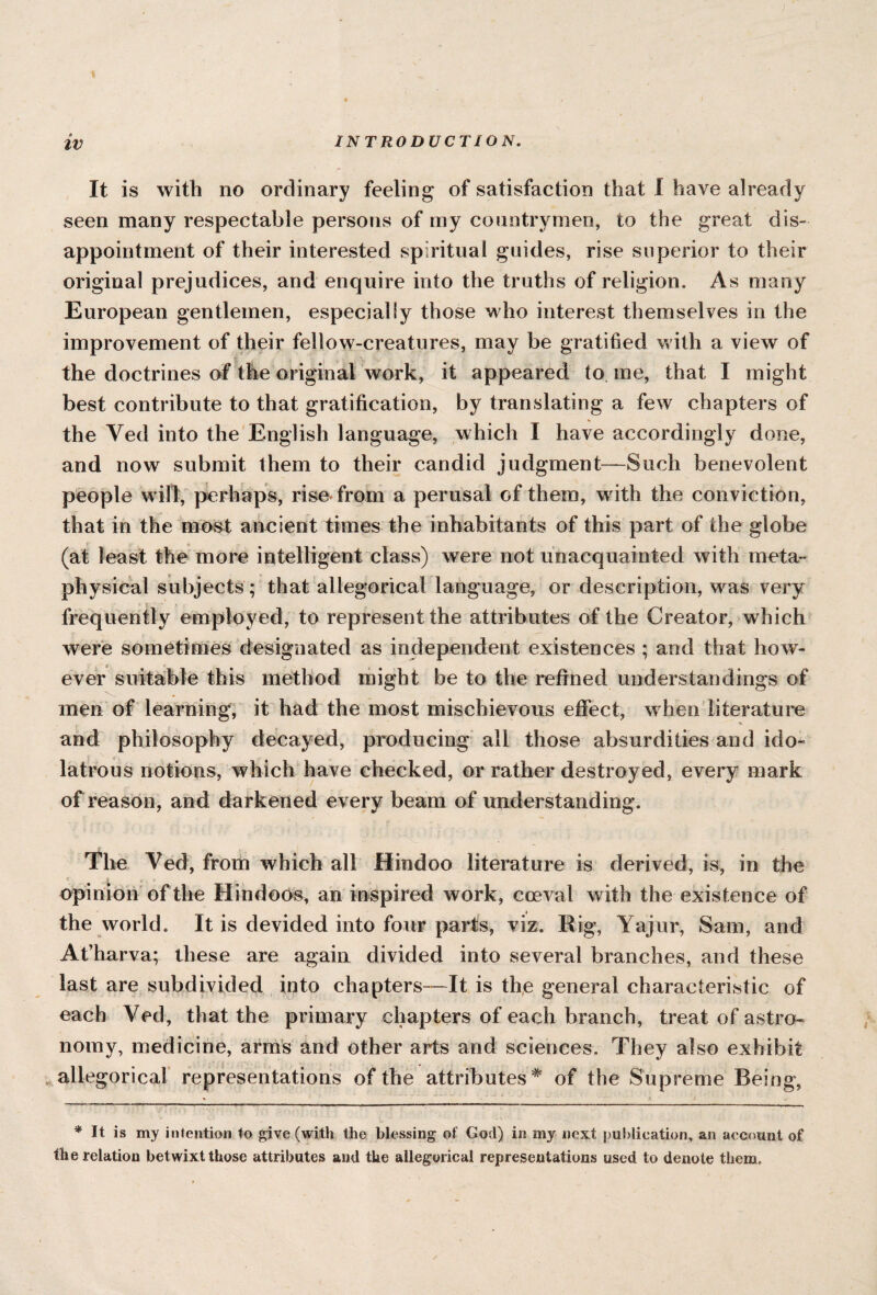 INTRODUCTION. It is with no ordinary feeling of satisfaction that I have already seen many respectable persons of my countrymen, to the great dis¬ appointment of their interested spiritual guides, rise superior to their original prejudices, and enquire into the truths of religion. As many European gentlemen, especially those who interest themselves in the improvement of their fellow-creatures, may be gratified with a view of the doctrines of the original work, it appeared to me, that I might best contribute to that gratification, by translating a few chapters of the Yed into the English language, which I have accordingly done, and now submit them to their candid judgment-—Such benevolent people will, perhaps, rise from a perusal of them, w ith the conviction, that in the most ancient times the inhabitants of this part of the globe (at least the more intelligent class) were not unacquainted with meta¬ physical subjects ; that allegorical language, or description, was very frequently employed, to represent the attributes of the Creator, which were sometimes designated as independent existences ; and that how¬ ever suitable this method might be to the refined understandings of men of learning, it had the most mischievous effect, when literature and philosophy decayed, producing all those absurdities and ido¬ latrous notions, which have checked, or rather destroyed, every mark of reason, and darkened every beam of understanding. The Yed, from which all Hindoo literature is derived, is, in the opinion of the Hindoos, an inspired work, coeval with the existence of the world. It is devided into four parts, viz. Rig, Yajur, Sam, and At’harva; these are again divided into several branches, and these last are subdivided into chapters—It is the general characteristic of each Ved, that the primary chapters of each branch, treat of astro¬ nomy, medicine, arms and other arts and sciences. They also exhibit allegorical representations of the attributes* of the Supreme Being, * It is my intention to give (with the blessing of God) in my next publication, an account of the relation betwixtthose attributes and the allegorical representations used to denote them.