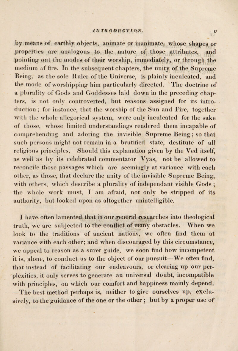 IN TR ODUCTI ON. \ * ' **■ V by means of earthly objects, animate or inanimate, whose shapes or properties are analogous to the nature of those attributes, aud pointing out the modes of their worship, immediately, or through the medium of fire. In the subsequent chapters, the unity of the Supreme Being, as the sole Ruler of the Universe, is plainly inculcated, and the mode of worshipping him particularly directed. The doctrine of a plurality of Gods and Goddesses laid down in the preceding chap¬ ters, is not only controverted, but reasons assigned for its intro¬ duction; for instance, that the worship of the Sun and Fire, together with the whole allegorical system, were only inculcated for the sake of those, whose limited understandings rendered them incapable of comprehending and adoring the invisible Supreme Being; so that such persons might not remain in a brutified state, destitute of all religious principles. Should this explanation given by the Ved itself, as well as by its celebrated commentator Vyas, not be allowed to reconcile those passages which are seemingly at variance with each other, as those, that declare the unity of the invisible Supreme Being, with others, which describe a plurality of independant visible Gods ; the whole work must, I am afraid, not only be stripped of its authority, but looked upon as altogether unintelligible. I have often lamented that in our general researches into theological truth, we are subjected to the conflict of many obstacles. When we i look to the traditions of ancient nations, we often find them at variance with each other; and when discouraged by this circumstance, we appeal to reason as a surer guide, we soon find how incompetent it is, alone, to conduct us to the object of our pursuit—We often find, that instead of facilitating our endeavours, or clearing up our per¬ plexities, it only serves to generate an universal doubt, incompatible with principles, on which our comfort and happiness mainly depend. —The best method perhaps is, neither to give ourselves up, exclu¬ sively, to the guidance of the one or the other ; but by a proper use of