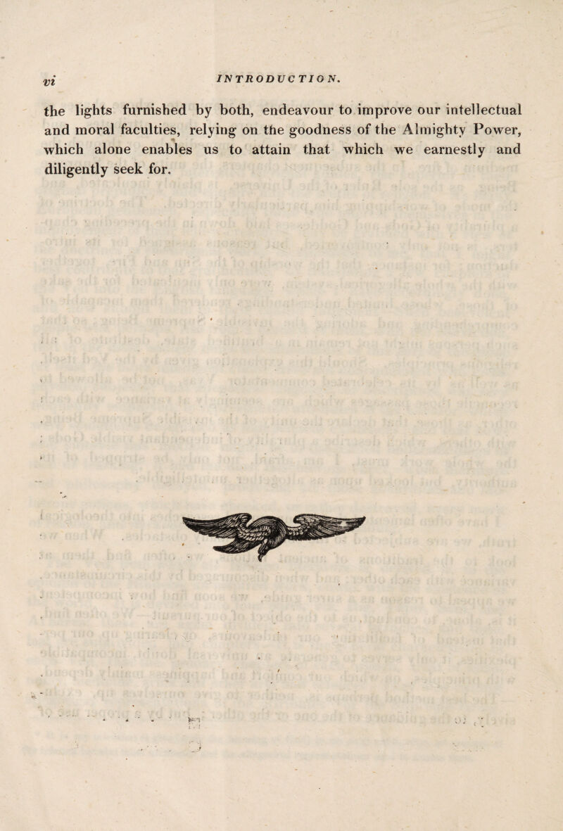 IN TRO DU C TIG N. the lights furnished by both, endeavour to improve our intellectual and moral faculties, relying on the goodness of the Almighty Power, r which alone enables us to attain that which we earnestly and diligently seek for.