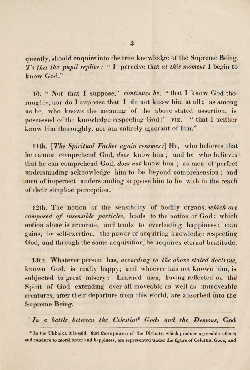 r 3 quently, should enquire into the true knowledge of the Supreme Being. To this the pupil replies : “ I perceive that at this moment I begin to know God.” 10. “ Not that I suppose/’ continues he, “ that I know God tho¬ roughly, nor do I suppose that I do not know him at all; as among us he, who knows the meaning of the above stated assertion, is possessed of the knowledge respecting God viz. “ that I neither know him thoroughly, nor am entirely ignorant of him.” 11th. [The Spiritual Father ogain resumes:] He, who believes that he cannot comprehend God, does know him ; and he who believes that he can comprehend God, does not know him ; as men of perfect understanding acknowledge him to be beyond comprehension; and men of imperfect understanding suppose him to be with in the reach of their simplest perception. 12th. The notion of the sensibility of bodily organs, which are composed of insensible particles, leads to the notion of God; which notion alone is accurate, and tends to everlasting happiness; man gains, by sell-exertion, the power of acquiring knowledge respecting God, and through the same acquisition, he acquires eternal beatitude. 13th. Whatever person has, according to the above stated doctrine, known God, is really happy; and whoever has not known him, is subjected to great misery : Learned men, having reflected on the Spirit of God extending over all moveable as well as immoveable creatures, after their departure from this world, are absorbed into the Supreme Being. ' In a battle between the Celestial# Gods and the Demons, God * In the Ukhaika it is said, that those powers of the Divinity, which produce agreeable effects and conduce to moral order and happiness, are represented under the figure of Celestial Gods, and