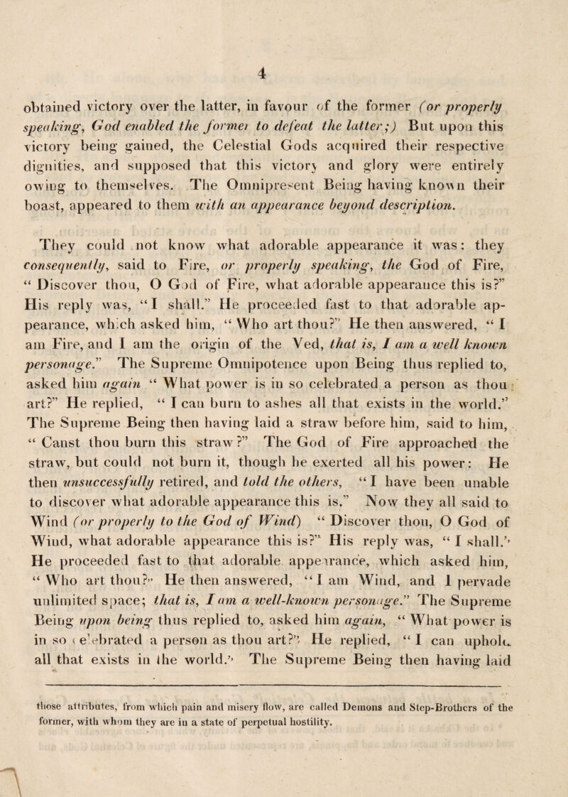obtained victory over the latter, in favour of the former (or properly speaking, God enabled the formei to defeat the latter;) But upon this victory being gained, the Celestial Gods acquired their respective dignities, and supposed that this victorv and glory were entirely owing to themselves. The Omnipresent Being having known their boast, appeared to them with an appearance beyond description. They could not know what adorable appearance it was: they consequently, said to Fire, or properly speaking, the God of Fire, 44 Discover thou, O God of Fire, what adorable appearance this is?” His reply was, “I shall.” He proceeded fast to that adorable ap¬ pearance, which asked him, “ Who art thou?’ He then answered, “ I am Fire, and I am the origin of the Ved, that is, 1 am a well known personage.” The Supreme Omnipotence upon Being thus replied to, asked him again 44 What power is in so celebrated a person as thou art?” He replied, 44 I can burn to ashes all that exists in the world.’7 The Supreme Being then having laid a straw before him, said to him, 44 Canst thou burn this straw ?” The God of Fire approached the straw, but could not burn it, though he exerted all his power: He then unsuccessfully retired, and told the others, “I have been unable to discover what adorable appearance this is.” Now they all said to Wind (or properly to the God of Wind) 44 Discover thou, O God of Wind, wdiat adorable appearance this is?” His reply was, 44 I shall.’’ He proceeded fast to that adorable appearance, which asked him, 44 Who art thou?” He then answered, 44 Iam Wind, and 1 pervade unlimited space; that is, I am a well-known personage” The Supreme Being upon being thus replied to, asked him again, 44 What power is in so < e’ebrated a person as thou art?’’ He replied, 44 I can upholu all that exists in ihe world.’’ The Supreme Being then having laid those attributes, from which pain and misery flow, are called Demons and Step-Brothers of the former, with whom they are in a state of perpetual hostility. I \