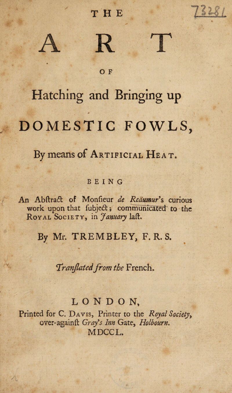 O F Hatching and Bringing up DOMESTIC FOWLS, By means of Artificial Hea t. BEING / An Abftrad of Monfieur de Reaumur's curious work upon that fubjed; communicated to the Royal Society, in January laft. Bv Mr. TRBMBLEY, F. R. S. ' * Tranfatedfrom the French. LONDON, Printed for C. Davis, Printer to the Royal Society, over-againft Grafs Inn Gate, Holbourn. MDCCL. /