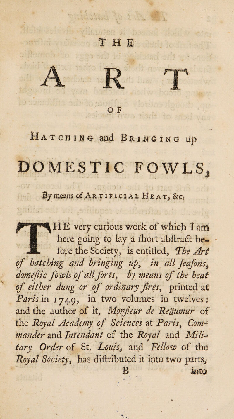 o F Hatching and Bringing up DOMESTIC FOWLS, • W* «*» vr • W { ' By means of Artificial HeaTj TH E very curious work of which I am here going to lay a Ihort abftradt be- - fore the Society, is entitled, *Ihe Art of hatching and bringing upy in all feafonsy domejlic fowls of all forts, by means of the heat of either dung or of ordinary fires ^ printed at Paris in 1749* in two volumes in twelves: and the author of it, Monfieur de Reaumur of the Royal Academy of Sciences at Paris, Com¬ mander and Intendant of the Royal and Mili¬ tary Order of St. Louis, and Fellow of the Royal Society, has diftributed it into two parts, B into \ -