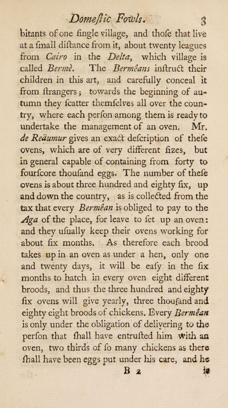 bitants of one fingle village, and thofe that live at a fmall diftance from it, about twenty leagues from Cairo in the Delta, which village is called Bermh The Bermeans inftrudt their children in this art, and carefully conceal it from Grangers $ towards the beginning of au-* tumn they fcatter themfelves all over the coum» try, where each perfon among them is ready to undertake the management of an oven. Mr, de Reaumur gives an exadt defcription of thefe ovens, which are of very different fizes, but in general capable of containing from forty to fourfcore thoufand eggs* The number of thefe ovens is about three hundred and eighty fix, up and down the country, as is colledted from the tax that every Bermean is obliged to pay to the Aga of the place, for leave to fet up an oven: and they ufually keep their ovens working for about fix months. As therefore each brood takes up in an oven as under a hen, only one and twenty days, it will be eafy in the fix months to hatch in every oven eight different broods, and thus the three hundred and eighty fix ovens will give yearly, three thoufand and eighty eight broods of chickens. Every Bermean is only under the obligation of delivering to the perfon that fhall have entrufted him With an oven, two thirds of fo many chickens as there fhall have been eggs put under his care, and hs B a i*