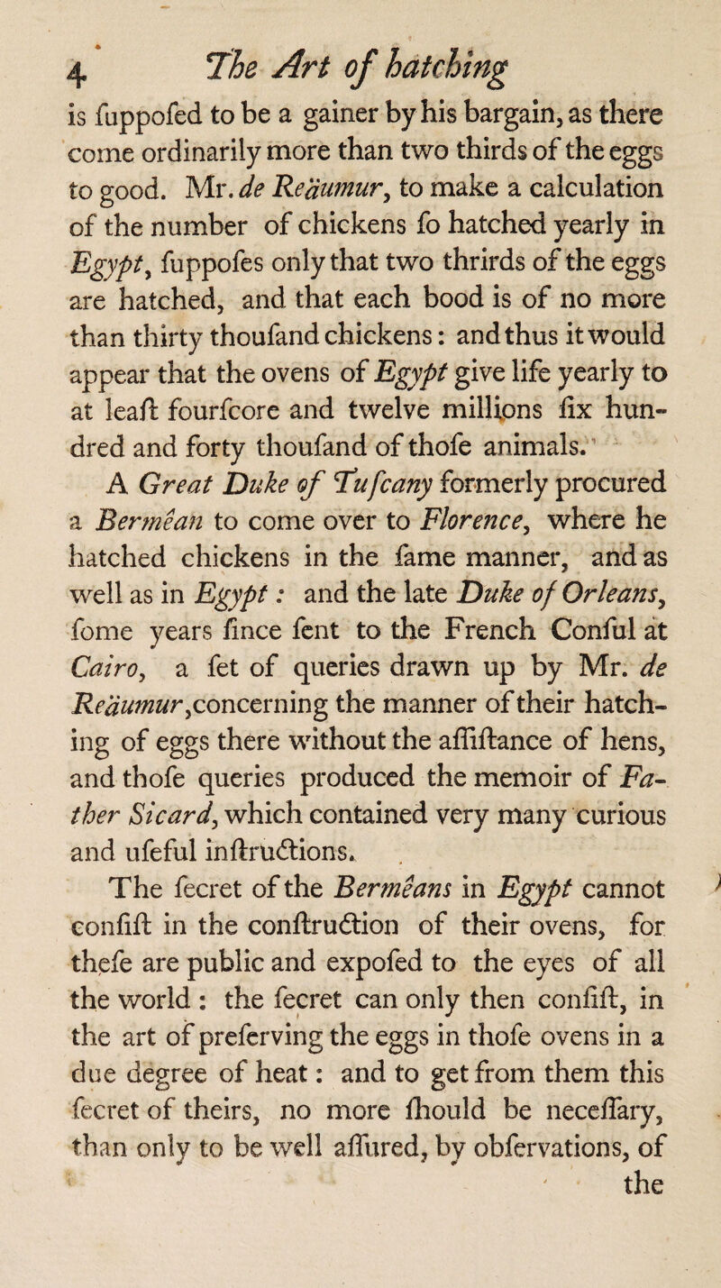 is fuppofed to be a gainer by his bargain, as there come ordinarily more than two thirds of the eggs to good. Mr. de Reaumur, to make a calculation of the number of chickens fo hatched yearly in Egypt, fuppofes only that two thrirds of the eggs are hatched, and that each bood is of no more than thirty thoufand chickens: and thus it would appear that the ovens of Egypt give life yearly to at leaft fourfcore and twelve millions fix hun¬ dred and forty thoufand of thofe animals* A Great Duke of Tufcany formerly procured a Rermean to come over to Florence, where he hatched chickens in the fame manner, and as well as in Egypt: and the late Duke of Orleans, feme years lince fent to the French Conful at Cairo, a fet of queries drawn up by Mr. de Reaumur y concerning the manner of their hatch¬ ing of eggs there without the afiiftance of hens, and thofe queries produced the memoir of Fa¬ ther Sicard, which contained very many curious and ufeful inftrueftions* The fecret of the Bermeans in Egypt cannot eonfift in the conftru&ion of their ovens, for thefe are public and expofed to the eyes of all the world : the fecret can only then eonfift, in the art of preferving the eggs in thofe ovens in a due degree of heat: and to get from them this fecret of theirs, no more fhould be neceflary, than only to be well aflured, by obfervations, of the