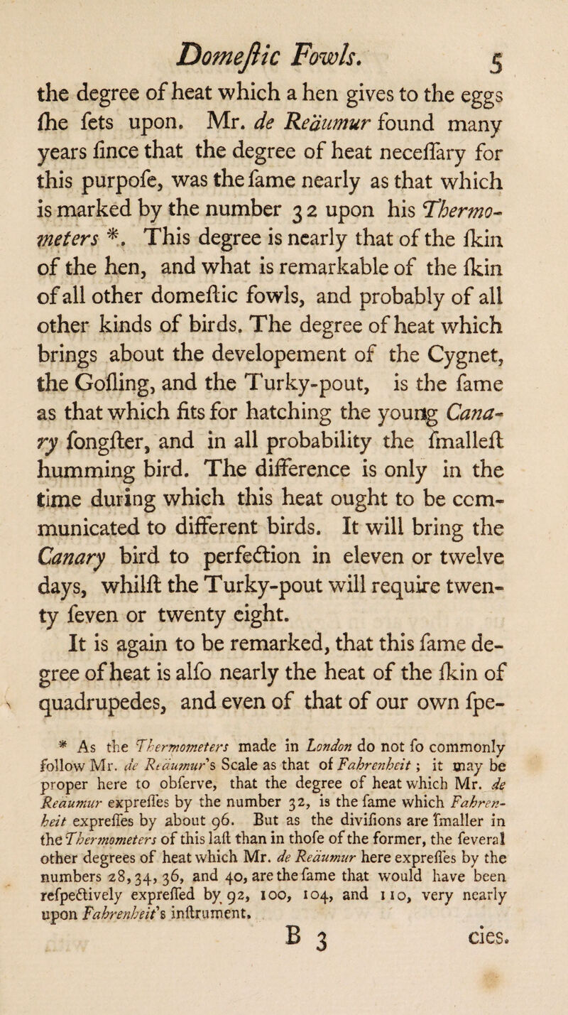 the degree of heat which a hen gives to the eggs (he fets upon. Mr. de Reaumur found many years iince that the degree of heat neceffary for this purpofe, was the fame nearly as that which is marked by the number 3 2 upon his Thermo- meters This degree is nearly that of the fkin of the hen, and what is remarkable of the fkin of all other domeftic fowls, and probably of all other kinds of birds. The degree of heat which brings about the developement of the Cygnet, the Gofling, and the Turky-pout, is the fame as that which fits for hatching the young Cana¬ ry fongfter, and in all probability the fmallefl humming bird. The difference is only in the time during which this heat ought to be com¬ municated to different birds. It will bring the Canary bird to perfection in eleven or twelve days, whilft the Turky-pout will require twen¬ ty feven or twenty eight. It is again to be remarked, that this fame de¬ gree of heat is alfo nearly the heat of the fkin of quadrupedes, and even of that of our own fpe- * As the Thermometers made in London do not To commonly follow Mr. de Rtautnurs Scale as that of Fahrenheit; it may be proper here to obferve, that the degree of heat which Mr. de Reaumur expreffes by the number 32, is the fame which Fahren¬ heit expreffes by about 96. But as the divifions are fmaller in the Therjnometers of this laft than in thofe of the former, the fevers 1 other degrees of heat which Mr. de Reaumur here exprefies by the numbers 28,34,36, and 40, are the fame that would have been refpe&ively expreffed by 92, 100, 104, and iio, very nearly upon Fahrenheit' s inflrument. B 3 cies*